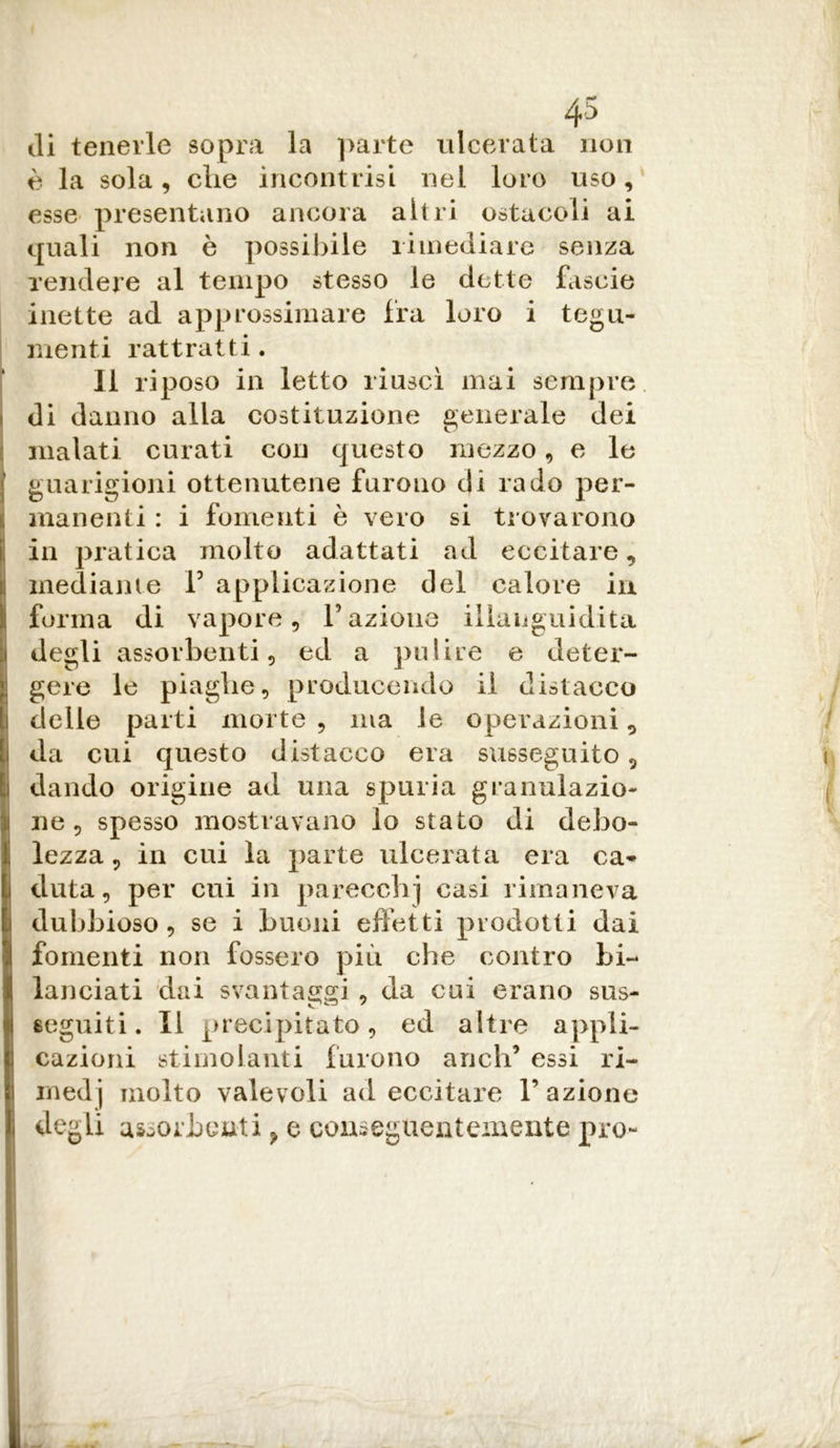 ili tenerle sopra la parte ulcerata non è la sola, die incontrisi nel loro uso, esse presentano ancora altri ostacoli ai quali non è possibile rimediare senza rendere al tempo stesso le dette fascie inette ad approssimare fra loro i tegu- menti rattratti. Il riposo in letto riuscì mai sempre di danno alla costituzione generale dei malati curati con questo mezzo, e le guarigioni ottenutene furono di rado per- I manenti : i fomenti è vero si trovarono in pratica molto adattati ad eccitare, mediante V applicazione del calore in forma di vapore. Fazione illanguidita I degli assorbenti, ed a pulire e deter- gere le piaghe, producendo il distacco delle parti morte, ma le operazioni, i da cui questo distacco era susseguito, i dando origine ad una spuria granuìazio- Ine , spesso mostravano lo stato di debo- lezza, in cui la parte ulcerata era ca* cluta, per cui in parecchj casi rimaneva dubbioso, se i buoni effetti prodotti dai fomenti non fossero più che contro bi- lanciati dai svantaggi , da cui erano sus- seguiti. Il precipitato, ed altre appli- I cazioni stimolanti furono aneli’ essi ri- i medj molto valevoli ad eccitare l’azione li degli assorbenti, e conseguentemente prò- li