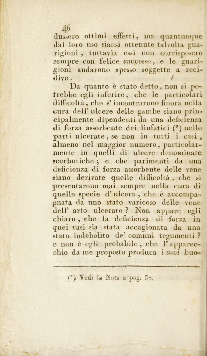 dussero ottimi effetti, ma quantunque dal loro uso siansi ottenute talvolta gua- rigioni , tuttavia essi non corrisposero sempre con felice successo, e le guari- gioni andarono spesso soggette a reci- dive . / Da quanto è stato detto, non si po- trebbe egli inferire, che le particolari difficoltà, che s’ incontrarono finora nella cura dell’ ulcere delle gambe siano prin- cipalmente dipendenti da una deficienza di forza assorbente dei linfatici (*) nelle parti ulceratele non in tutti i casi, almeno nel maggior numero, particolar- mente in quelli di ulcere denominate scorbutiche ; e che parimenti da una deficienza di forza assorbente delle vene siano derivate quelle difficoltà , die si presentarono mai sempre nella cura di quelle specie d’ulcera, che è accompa- gnata da uno stato varicoso delie vene dell’ arto ulcerato ? Non appare egli chiaro , che la deficienza di forza in quei vasi sia stata accagionata da uno stato indebolito de’ comuni tegumenti ? e non è egli probabile, che l’apparec- chio da me proposto produca i suoi huo- (*) Vedi la Nota a pag, 37.