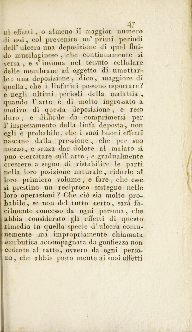 in effetti , o almeno il maggior numero di essi, col prevenire ne5 primi periodi dell’ ulcera una deposizione di quel flui- do mucilaginoso , che continuamente si versa , e s’ insinua nel tessuto cellulare delle membrane ad oggetto di umettar- le : una deposizione, dico, maggiore di quella, che i linfatici possono esportare? e negli ultimi periodi della malattia 9 quando V arto è di molto ingrossato a motivo di questa deposizione, e reso duro , e difficile da comprimersi per inspessamento della linfa deposta, non egli ò probabile, che i suoi buoni effetti nascano dalla pressione , che per suo mezzo, e senza dar dolore al malato si può esercitare sull’ arto , e gradualmente : crescere a segno di ristabilire le parti nella loro posizione naturale, ridurle al loro primiero volume, e fare, che esse si prestino un reciproco sostegno nelle loro operazioni ? Che ciò sia molto pro- i habile , se non del tutto certo, sarà fa- : cilraente concesso da ogni persona , che i abbia considerato gli effetti di questo rimedio in quella specie d’ ulcera coma- i nemente ma impropriamente chiamata i scorbutica accompagnata da gonfiezza non cedente al tatto, ovvero da ogni perso- i na, che abbia posto mente ai suoi effetti 1