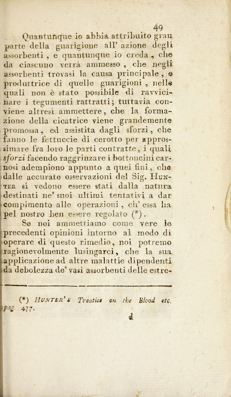 Quantunque io abbia attribuito gran parte delia guarigione alF azione degli assorbenti , e quantunque io creda , che da ciascuno verrà ammesso , che negli assorbenti trovasi la causa principale , e produttrice di quelle guarigioni , nell® quali non e stato possibile di ravvici- nare i tegumenti rattratti; tuttavia con- viene altresì ammettere, che la forma- zione della cicatrice viene grandemente promossa, ed assistita dagli sforzi, che fanno le fettuccia di cerotto per appros- simare fra loro le parti contratte, i quali sforzi facendo raggrinzare i bottoncini car- nosi adempiono appunto a quei fini, che dalle accurate osservazioni del Sig. Hun- > ter si vedono essere stati dalla natura ! destinati ne5 suoi ultimi tentativi a dar compimento alle operazioni , eh’ essa ha i pel nostro ben essere regolato (*) , Se noi ammettiamo come vere le (precedenti opinioni intorno al modo di operare di questo rimedio, noi potremo ragionevolmente lusingarci, che la sua applicazione ad altre malattie di pendenti da debolezza de’ vasi assorbenti delle estre- (*) Hvntkr' $ Treatise on the Blood etc/