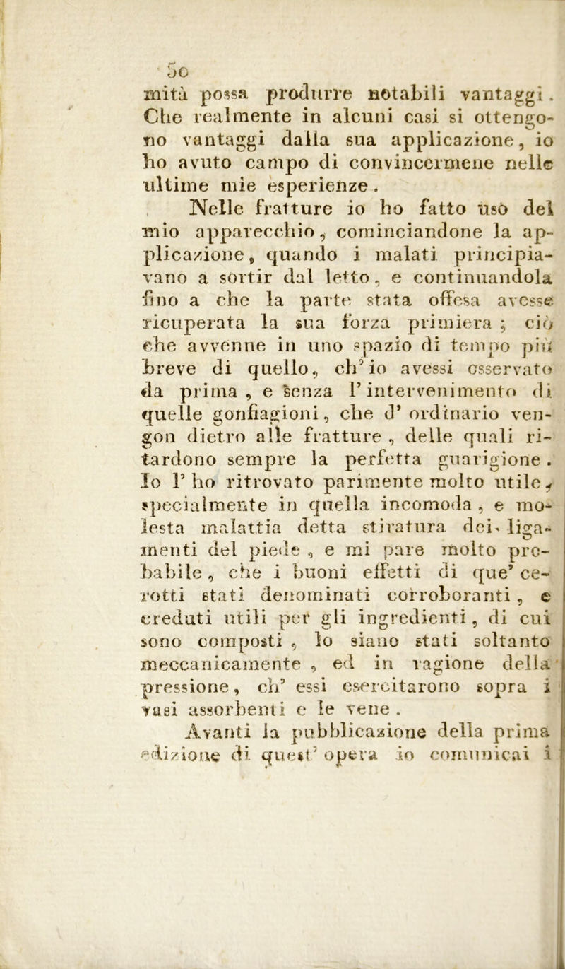 miti possa produrre notabili vantaggi. Che realmente in alcuni casi si ottengo- no vantaggi dalla sua applicazione, io ho avuto campo di convincermene nelle ultime mìe esperienze . Nelle fratture io ho fatto uso del mio apparecchio, cominciandone la ap- plicazione, quando i malati principia- vano a sortir dal letto, e continuandola fino a che la parte stata offesa avesse ricuperata la sua forza primiera ; ciò che avvenne in uno spazio di tempo più breve di quello, ch'io avessi osservato da prima, e senza F intervenimento di quelle gonfiagioni, che d’ordinario ven- gon dietro alle fratture , delle quali ri- tardo no sempre la perfetta guarigione. Io V ho ritrovato parimente molto utile f specialmente in quella incomoda , e mo- lesta malattia detta stiratura dei- li^a- menti del piede , e mi pare molto pro- babile, che i buoni effetti di que’ce- rotti stati denominati corroboranti , e creduti utili per gli ingredienti, di cui sono composti , lo siano stati soltanto meccanicamente, ed in ragione della pressione, eli5 essi esercitarono sopra i vasi assorbenti e ie vene . Avanti la pubblicazione della prima edizione di quest5 opera io comunicai i