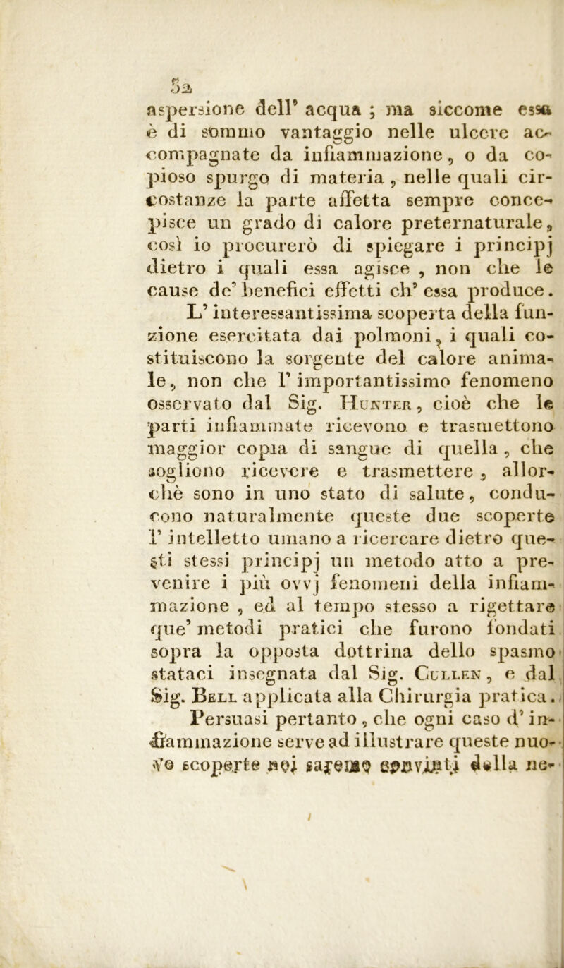 aspersione dell’ acqua ; ma siccome essa è di sommo vantaggio nelle ulcere ao compaginate da infiammazione , o da co-» pioso spurgo di materia , nelle quali cir- costanze la parte affetta sempre conce-* pisce un grado di calore preternaturale, così io procurerò di spiegare i principi dietro i quali essa agisce , non elle le cause de’benefici effetti eh9 essa produce. L’interessantissima scoperta della fun- zione esercitata dai polmoni , i quali co- stituiscono la sorgente del calore anima-* le 5 non che V importantissimo fenomeno osservato dal Sig. Hunter , cioè che le parti infiammate ricevono e trasmettono maggior copia di sangue di quella , che sogliono ricevere e trasmettere 9 allor- ché sono in uno stato di salute, condu- cono naturalmente queste due scoperte V intelletto umano a ricercare dietro que- sti stessi principj un metodo atto a pre^ venire i più ovvj fenomeni della infiam- mazione , ed al tempo stesso a rigettare que’ metodi pratici che furono fondati sopra la opposta dottrina dello spasmo stataci insegnata dal Sig. Cullen , c dal Sig. Bell applicata alla Chirurgia pratica. Persuasi pertanto , che ogni caso cV in- fiammazione serve ad illustrare queste nuo- scoperte sajeiaQ inviati della ne-