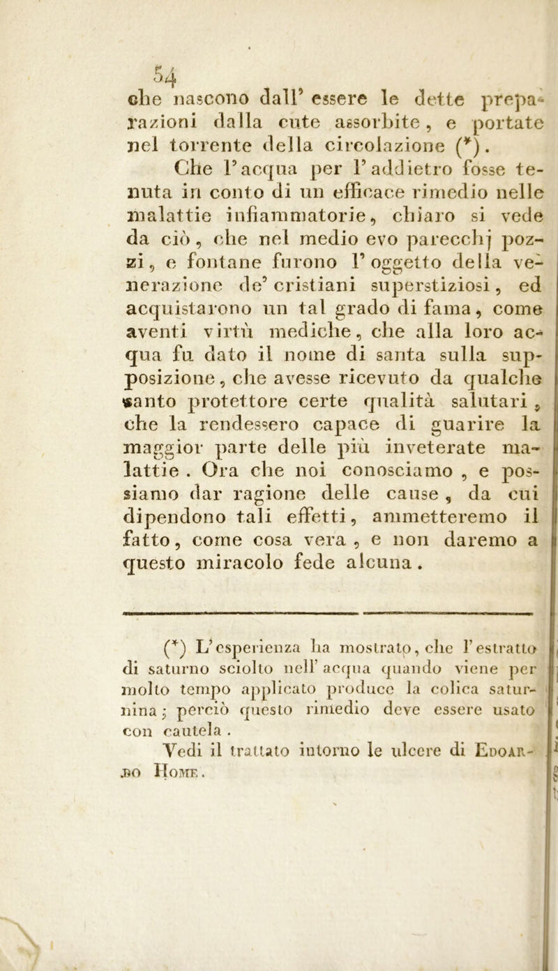 che nascono dall5 essere le dette prepa- razioni dalla cute assorbite, e portate nel torrente della circolazione (*). Che Facqua per Y addietro fosse te- nuta in conto di un efficace rimedio nelle malattie infiammatorie*, chiaro si vede da ciò, che nel medio evo parecchi poz- zi , e fontane furono l’oggetto della ve- nerazione de’ cristiani superstiziosi, ed acquistarono un tal grado di fama, come aventi virtù mediche, che alla loro ac- qua fu dato il nome di santa sulla sup- posizione, die avesse ricevuto da qualche «anto protettore certe qualità salutari , che la rendessero capace di guarire la maggior parte delle più inveterate ma- lattie . Ora che noi conosciamo , e pos- siamo dar ragione delle cause , da cui dipendono tali effetti, ammetteremo il fatto, come cosa vera, e non daremo a questo miracolo fede alcuna. (*) L’esperienza lia mostrato, che f estratto di saturno sciolto nell acqua quando viene per molto tempo applicato produce la colica satur- nina • perciò questo rimedio deve essere usato con cautela . Vedi il trattato intorno le ulcere di Edoar- * j)o Home . f/o