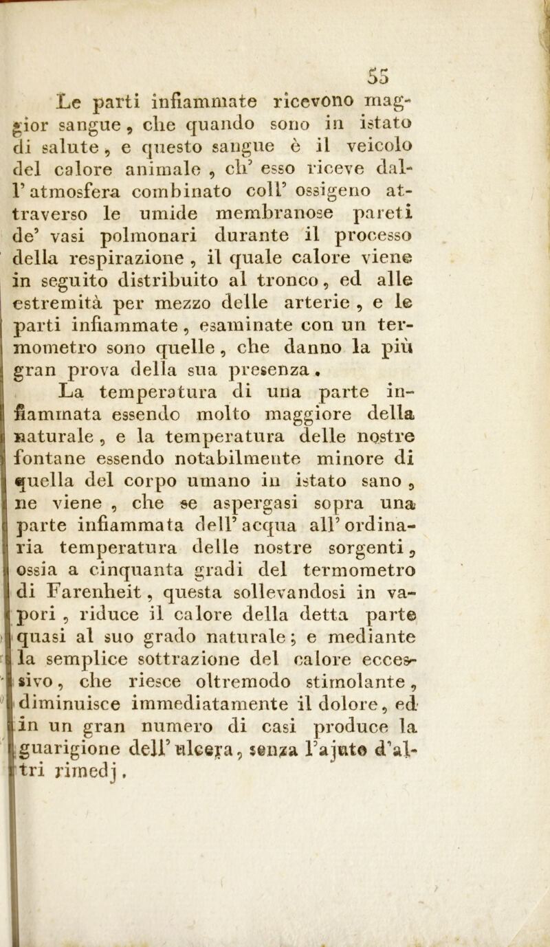 55 Le parti infiammate ricevono mag- gior sangue , che quando sono in istato di salute, e questo sangue ò il veicolo del calore animale , eli esso riceve dal- l’atmosfera combinato coll5 ossigeno at- traverso le umide membranose pareti de5 vasi polmonari durante il processo della respirazione , il quale calore viene in seguito distribuito al tronco, ed alle estremità per mezzo delle arterie , e le parti infiammate, esaminate con un ter- mometro sono quelle, che danno la più gran prova della sua presenza. La temperatura di una parte in- fiammata essendo molto maggiore della naturale , e la temperatura delle nostre fontane essendo notabilmente minore di quella del corpo umano in istato sano 5 ne viene , che se aspergasi sopra una parte infiammata dell5 acqua all5 ordina- ria temperatura delle nostre sorgenti;, ossia a cinquanta gradi del termometro di Farenheit, questa sollevandosi in va- pori , riduce il calore della detta parte quasi al suo grado naturale; e mediante la semplice sottrazione del calore ecces^ sivo, che riesce oltremodo stimolante, diminuisce immediatamente il dolore, ed in un gran numero di casi produce la guarigione dell’ ulcera9 $en?a Fajut© d'al- tri rimedj,