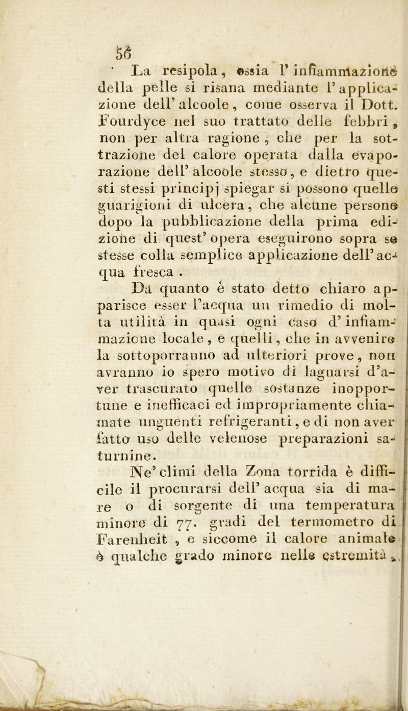 ss La resipola, essia 1* infìamiriazìoiie della pelle si risana mediante T applica- zione deir alcoole, come osserva il Dott. Fourdyce Jiel suo trattato delle febbri , non per altra ragione , che per la sot- trazione del calore operata dalla evapo- razione dell’alcoole stessere dietro que- sti stessi principi spiegar si possono quelle guarigioni di ulcera, che alcune persone dopo la pubblicazione della prima edi- zione di quest5 opera eseguirono sopra se stesse colla semplice applicazione dell5ac-1 qua fresca . Dà quanto é stato detto chiaro ap- parisce esser inacqua un rimedio di mol- ta utilità in quasi ogni caso d5 infiam- mazione locale, e quelli, che in avvenire la sottoporranno ad ulteriori prove, non avranno io spero motivo di lagnarsi d’a- ver trascurato quelle sostanze inoppor- tune e inefficaci ed impropriamente chia- mate unguenti refrigeranti, e di non aver fatto uso delle velenose preparazioni sa- turnine. Ne5 climi della Zona torrida è diffi- cile il procurarsi dell5 acqua sia di ma- re o di sorgente di una temperatura minore di 77. gradi del termometro di Farenheit , e siccome il calore animale è qualche grado minore nelle estremità %