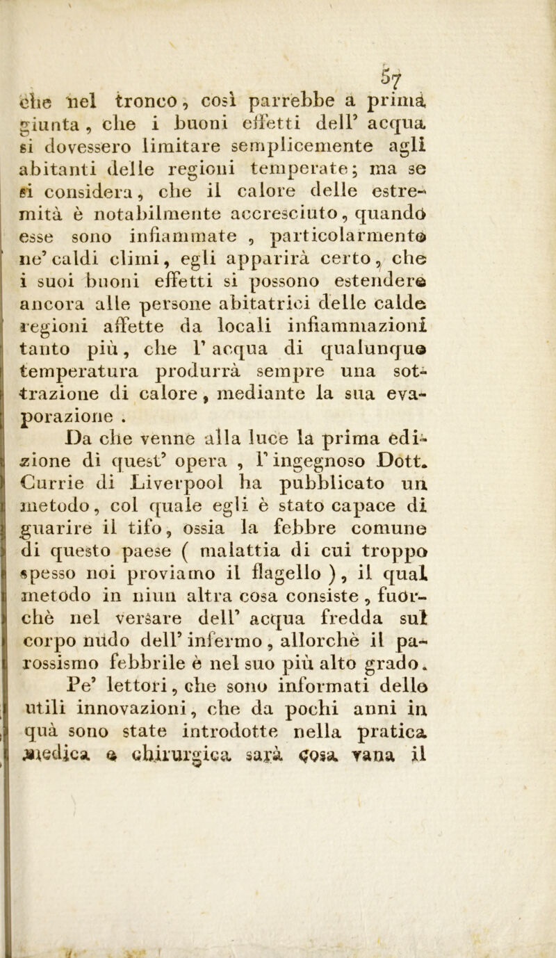 37 che nel tronco, così parrebbe a primi giunta, che i buoni effetti dell5 acqua si dovessero limitare semplicemente agli abitanti delle regioni temperate; ma se si considera, che il calore delle estre- miti è notabilmente accresciuto, quando esse sono infiammate , particolarmente ne5 caldi climi, egli apparirà certo, che i suoi buoni effetti si possono estender© ancora alle persone abitatrici delle calde regioni affette da locali infiammazioni tanto più, che Pacqua di qualunque i temperatura produrrà sempre una sot- trazione di calore, mediante la sua eva- porazione . Da che venne alla luce la prima edi- zione di quest5 opera , V ingegnoso Dott* Currie di Liverpool ha pubblicato un metodo, col quale egli è stato capace di guarire il tifo, ossia la febbre comune ^ di questo paese ( malattia di cui troppo Ispesso noi proviamo il flagello), il qual metodo in niun altra cosa consiste , fuor- ché nel versare dell5 acqua fredda sul corpo nudo dell5 infermo , allorché il pa- rossismo febbrile è nel suo più alto grado. Pe5 lettoli, che sono informati dello utili innovazioni, che da pochi anni in i quà sono state introdotte nella pratica i jiiedica © chirurgica sarà <?o*a rana il