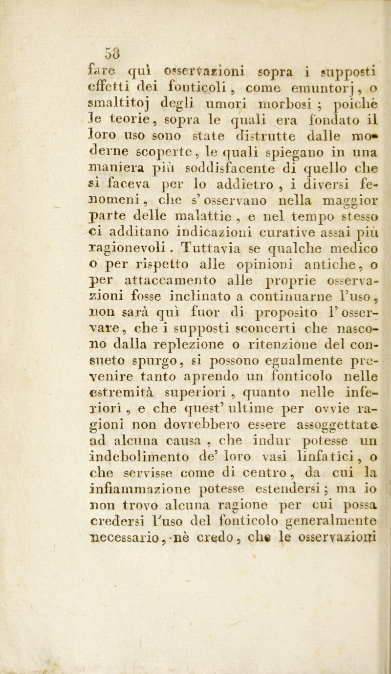 fare qui osservazioni sopra i supposti effetti elei fonticoli, come emuntorj , o smaltitoj degli umori morbosi ; poiché le teorie, sopra le quali era fondato il loro uso sono state distrutte dalle ino* derne scoperte, le quali spiegano in una maniera più soddisfacente di quello che si faceva per lo addietro , i diversi fe- nomeni , che s5osservano nella maggior parte delle malattie , e nel tempo stesso ci additano indicazioni curative assai più ragionevoli. Tuttavia se qualche medico o per rispetto alle opinioni antiche, o per attaccamento alle proprie osserva- zioni fosse inclinato a continuarne Fuso, non sarà qui fuor di proposito l’osser- vare, che i supposti sconcerti che nasco- no dalla replezione o ritenzione del con- sueto spurgo, si possono egualmente pre- venire tanto aprendo un fonticolo nelle estremità superiori , quanto nelle infe- riori , e che quest5 ultime per ovvie ra- gioni non dovrebbero essere assoggettate ad alcuna causa , che indur potesse un indebolimento de5 loro vasi linfatici , o che servisse come di centro, da cui la infiammazione potesse estendersi ; ma io non trovo alcuna ragione per cui possa credersi Fuso del fonticolo generalmente necessario ,\nè credo , che le osservazioni