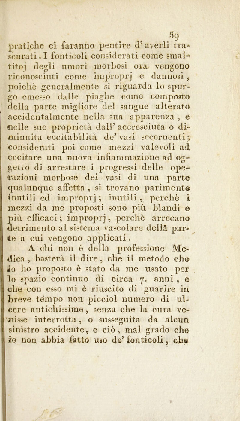 5q pratiche ci faranno pentire cT averli tra- scurati . I fonticoli considerati come smal- titoi degli umori morbosi ora vengono riconosciuti come improprj e dannosi , poiché generalmente si riguarda lo spur- go emesso dalle piaghe come composto della parte migliore del sangue alterato accidentalmente nella sua apparenza , e «ielle sue proprietà dall’ accresciuta o di- minuita eccitabilità de3 vasi secernenti; considerati poi come mezzi valevoli ad eccitare una nuova infiammazione ad og- getto di arrestare i progressi delle ope- razioni morbose dei vasi di una parte qualunque affetta , si trovano parimente inutili ed improprj ; inutili , perchè i mezzi da me proposti sono più blandi e più efficaci; improprj, perchè arrecano detrimento ai sistema vascolare dellà par- te a cui vengono applicati. A chi non è della professione Me- dica , basterà il dire, che il metodo che io ho proposto è stato da me usato per lo spazio continuo di circa 7. anni , e che con esso mi è riuscito di guarire in breve tempo no 11 picciol numero di ul- cere antichissime, senza che la cura ve- nisse interrotta, o susseguita da alcun sinistro accidente, e ciò, mal grado che io non abbia fatto uso de’ fonticoli, che