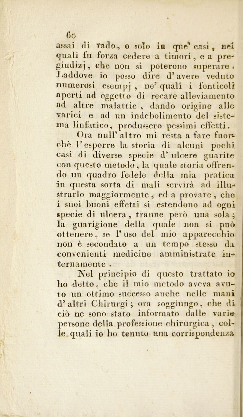 Go assai di tado, o solo in que* casi f nei quali lu forza cedere a timori, e a pre- giudizi , che non si poterono superare . Laddove io posso dire d5 avere veduto numerosi esempj , ne' quali i fonticoli aperti ad oggetto di recare alleviamento ad altre malattie , dando origine alle varici e ad un indebolimento del siste- ma linfatico, produssero pessimi effetti. Ora nuir altro mi resta a fare fuor- ché Posporre la storia di alcuni pochi casi di diverse specie d’ ulcere guarite con questo metodo, la quale storia offren- do un quadro fedele della mia pratica in questa sorta di mali servirà ad ilIn-» strarlo maggiormente, ed a provare, che i suoi buoni effetti si estendono ad ogni specie di ulcera, tranne però una sola; la guarigione della quale non si può ottenere, se V uso del mio apparecchio non è secondato a un tempo stesso da convenienti medicine amministrate in- ternamente . Nel principio di questo trattato io ho detto, che il mio metodo aveva avu- to un ottimo successo anche nelle mani d’altri Chirurgi ; ora soggiungo, che di ciò ne sono stato informato dalle vario persone della professione chirurgica , col- ie quali io ho tenuto una corrispondenza