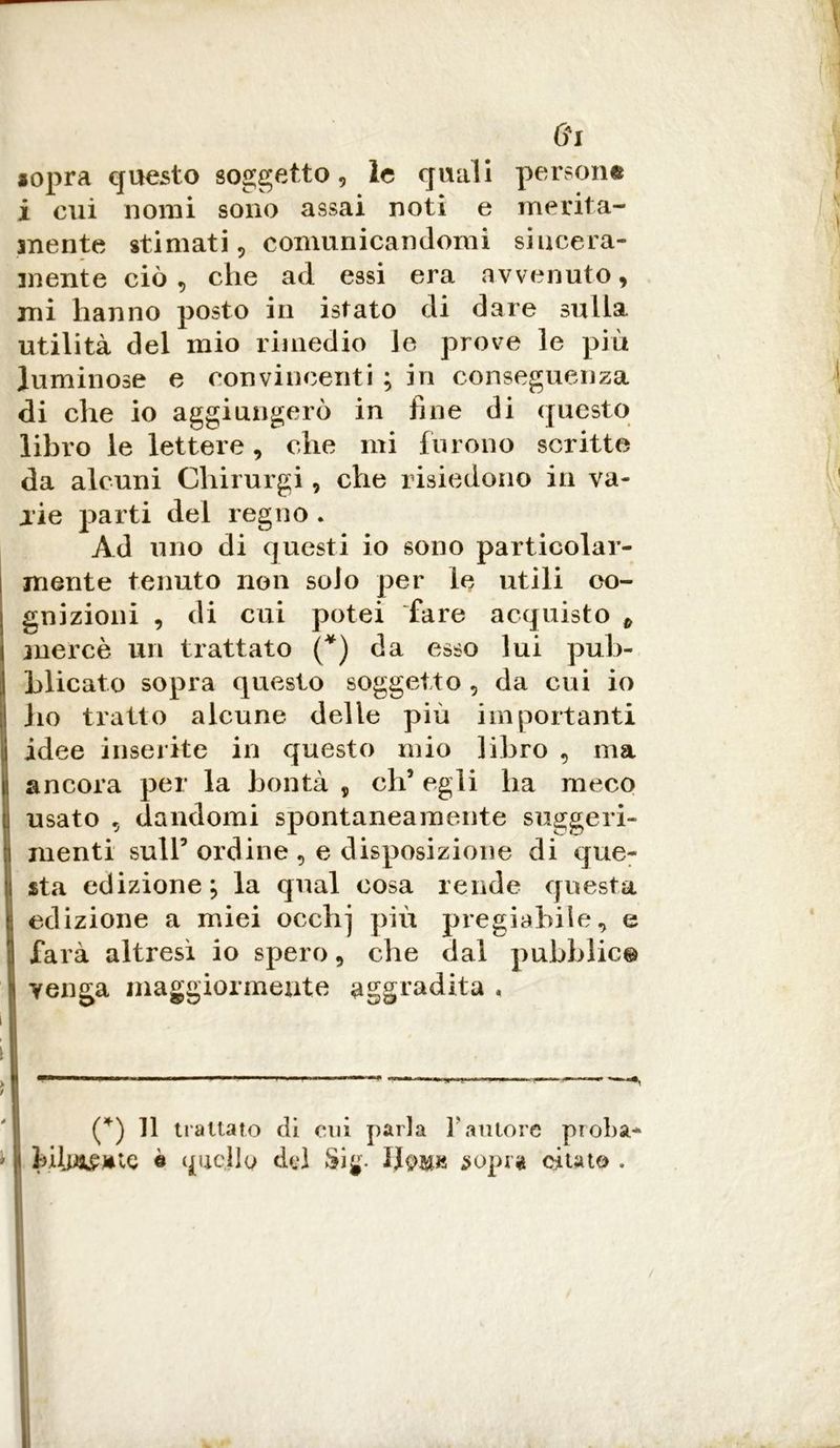 Gl «opra questo soggetto, le quali person© i cui nomi sono assai noti e merita- mente stimati, comunicandomi sincera- mente ciò, che ad essi era avvenuto, mi hanno posto in istato di dare sulla utilità del mio rimedio le prove le più luminose e convincenti ; in conseguenza di che io aggiungerò in fine di questo libro le lettere, che mi furono scritte da alcuni Gliirurgi, che risiedono in va- rie parti del regno . Ad uno di questi io sono particolar- mente tenuto non solo per le utili co- gnizioni , di cui potei fare acquisto 6 mercè un trattato (*) da esso lui pub- blicato sopra questo soggetto , da cui io ho tratto alcune delle più importanti idee inserite in questo mio libro , ma ancora per la bontà , eh5 egli ha meco usato , dandomi spontaneamente suggeri- menti sull5 ordine , e disposizione di que- sta edizione; la qual cosa rende questa edizione a miei occhj più pregiabile, e farà altresi io spero, che dal pubblio© venga maggiormente aggradita , ———-— —— -—•———■»■■ ■ .<— —*, (*) Il trattato di cui parla l'autore proba- feilwWC è quello del $ig- sopra citato .