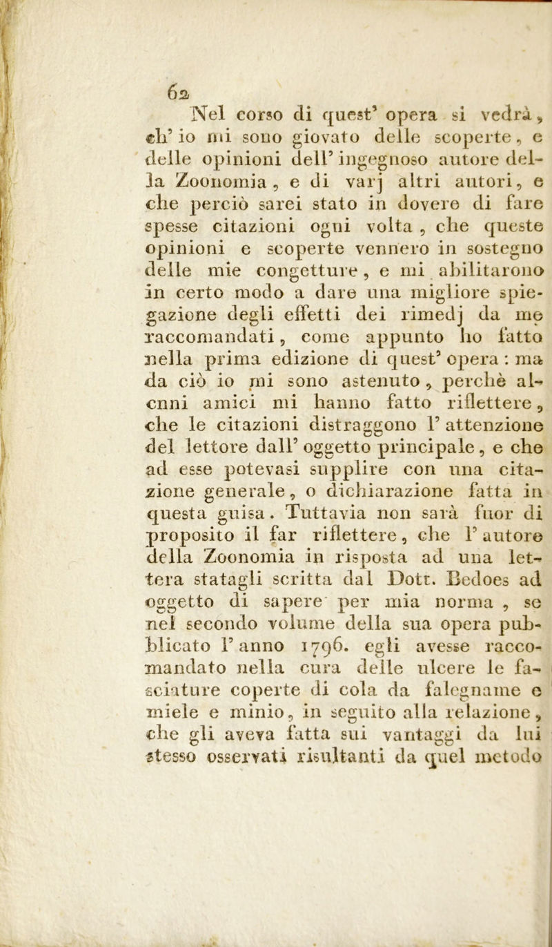 6s. Nel corso di quest’ opera si vedrà , eli’io mi sono giovato delle scoperte, e delle opinioni dell’ ingegnoso autore del- la Zoonomia , e di varj altri autori, e die perciò sarei stato in dovere di fare spesse citazioni ogni volta , che queste opinioni e scoperte vennero in sostegno delle mie congetture, e mi abilitarono in certo modo a dare una migliore spie- gazione degli effetti dei rimedj da me raccomandati 9 come appunto ho fatto 3iella prima edizione di quest5 opera : ma da ciò io mi sono astenuto , perchè al- enili amici mi hanno fatto riflettere 9 che le citazioni distraggono 1’ attenzione del lettore dall’oggetto principale, e che ad esse potevasi supplire con una cita- zione generale, o dichiarazione fatta in questa guisa. Tuttavia non sarà fuor di proposito il far riflettere, che Fautore della Zoonomia in risposta ad una let- tera statagli scritta dal Dott. Iledoes ad oggetto di sapere per mia norma , se nel secondo volume della sua opera pub- blicato Fanno 1796. egli avesse racco- mandato nella cura delle ulcere le fa- sciature coperte di cola da falegname e miele e minio, in seguito alla relazione, che gli aveva fatta sui vantaggi da liti stesso osservati risultanti da quel metodo