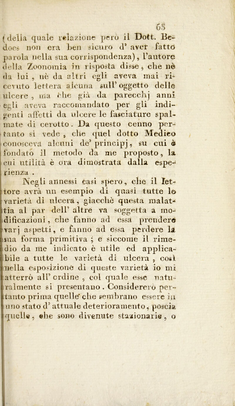 GÈ ; della quale relazione però ii Dott. Bc~ does non era ben sicuro ds aver fatto parola nella sua corrispondenza), l'autore delia Zoonomia in risposta disse * che nè da lui , nè da altri egli aveva mai ri- cevuto lettera alcuna sull5 oggetto delle ulcere , ina che già da pareechj anni egli aveva raccomandato per gli indi- genti affetti da ulcere le fasciature spai* mate di cerotto. Da questo cenno per- tanto si vede 9 che quel dotto Medico conosceva alcuni de5 principj , su cui è fondato il metodo da me proposto, la cui utilità è ora dimostrata dalla espe- rienza . Negli annessi casi spero, clic il let- tore avrà un esempio di quasi tutte lo varietà di ulcera, giacché questa malat- tia al par dell’ altre va soggetta a mo- dificazioni , che fanno ad essa prenderò |yarj aspetti, e fanno ad essa perdere la i sua forma primitiva ; e siccome il rime- i dio da me indicato è utile ed applica- libile a tutte le varietà di ulcera , così. Inella esposizione di queste varietà io mi ■ atterrò all5 ordine , col quale esse natii- | talmente si presentano . Considererò per- itante prima quelle' che sembrano essere iu I uno stato d5 attuale deterioramento, poscia