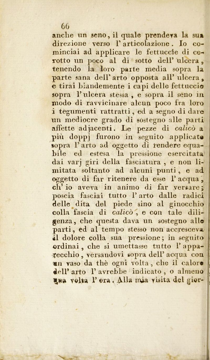 anche un seno, il quale prenderà la sua direzione verso V articolazione. Io co- minciai ad applicare le fettuccie di ce-» rotto un poco al di sotto dell’ ulcera , tenendo la loro parte media sopra la parte sana dell’arto opposta all’ulcera, e tirai blandemente i capi delle fettuccie sopra r ulcera stessa , e sopra il seno in modo di ravvicinare alcun poco fra loro i tegumenti rattratti, ed a segno di dare un mediocre grado dì sostegno alle parti affette adiacenti. Le pezze di calicò a più doppj furono in seguito applicata sopra l’arto ad oggetto di tendere equa- bile ed estesa la pressione esercitata dai varj giri della fasciatura , e non li- mitata soltanto ad alcuni punti , e ad oggetto di far ritenere da esse 1’ acqua ? ch’io aveva in animo di far versare; poscia fasciai tutto l’arto dalle radici delle dita del piede sino al ginocchio colla fascia di calicò , e con tale dili- genza, che questa dava un sostegno alle parti, ed al tempo stesso non accresceva il dolore colla sua pressione; in seguito ordinai 9 che si umettasse tutto 1’ appa- recchio , versandovi sopra dell’ acqua con «ri vaso da thè ogni volta , che il calore deir arto I’ avrebbe indicato , o almeno velia 1’ era. Alla mia visita del gier-