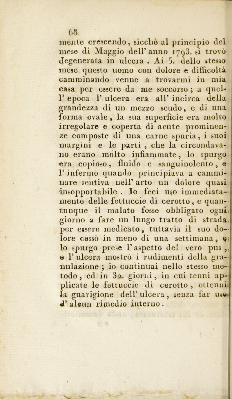 aliente crescendo , sicché al principio del mese di Maggio dell5 anno 1793. si trovò degenerata in ulcera . Ai 5. dello stesso mese questo uomo con dolore e difficoltà camminando venne a trovarmi in mia casa per essere da me soccorso ; a quel- li epoca P ulcera era all’ incirca della grandezza di un mezzo scudo, e di una forma ovale , la sua superficie era molto irregolare e coperta di acute prominen- ze composte di una carne spuria, i suoi margini e le parti , che la circondava- no erano molto infiammate, lo spurgo era copioso, fluido e sanguinolento, e V infermo quando principiava a cammi- nare sentiva nell’ arto un dolore quasi insopportabile . Io feci uso immediata- mente delle fettuccie di cerotto, e quan- tunque il malato fosse obbligato ogni, giorno a fare un lungo tratto di strada, per essere medicato, tuttavia il suo do- lore cessò in meno di una settimana , q lo spurgo prese V aspetto del vero pus , e l’ulcera mostrò i rudimenti della gra- nulazione ; io continuai nello stesso me- todo 5 ed in 3^. giorni, in cui tenni ap- plicate le fettuccie di cerotto , ottenni la guarigione dell’ulcera, senza far 4’ alcun rimedio interno. 1 \