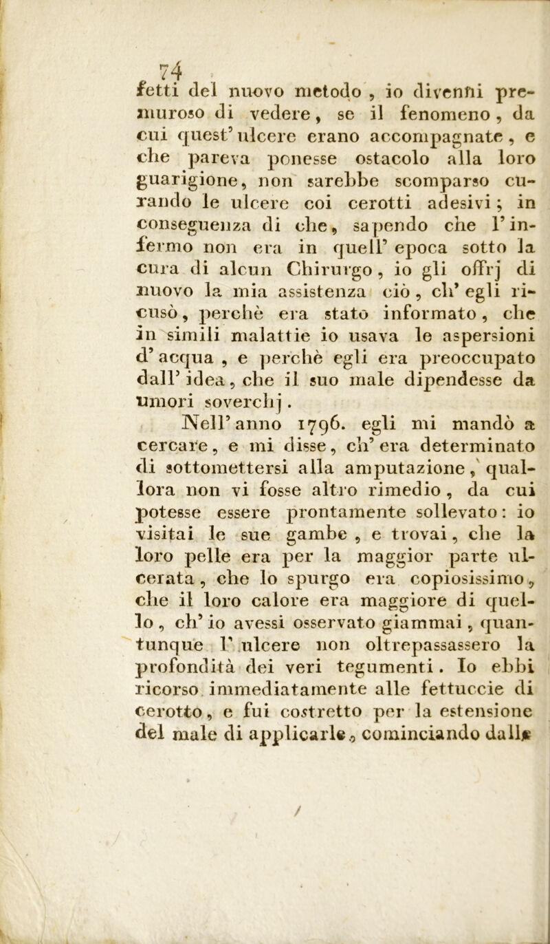 fetti del nuovo metodo , io divenni pre- muroso di vedere, se il fenomeno, da cui quest5 ulcere erano accompagnate , e che pareva ponesse ostacolo alla loro guarigione, non sarebbe scomparso cu- rando le ulcere coi cerotti adesivi ; in conseguenza di che, sapendo che l’in- fermo non era in queir epoca sotto la cura di alcun Chirurgo, io gli ofFrj di nuovo la mia assistenza ciò , eli’ egli ri- cusò , perchè era stato informato, che in simili malattie io usava le aspersioni d5 acqua , e perchè egli era preoccupato dall5 idea, che il suo male dipendesse da umori soverchj. Nell5 anno 1796. egli mi mandò a cercare, e mi disse, ch’era determinato di sottomettersi alla amputazionequal- lora non vi fosse altro rimedio , da cui potesse essere prontamente sollevato : io visitai le sue gambe , e trovai, che la loro pelle era per la maggior parte ul- cerata , che lo spurgo era copiosissimo, che il loro calore era maggiore di quel- lo , eh’ io avessi osservato giammai, quan- tunque 1’ ulcere non oltrepassassero la profondità dei veri tegumenti. Io ebbi ricorso immediatamente alle fettuccie di cerotto, e fui costretto per la estensione del male di applicarle., cominciando dall* /