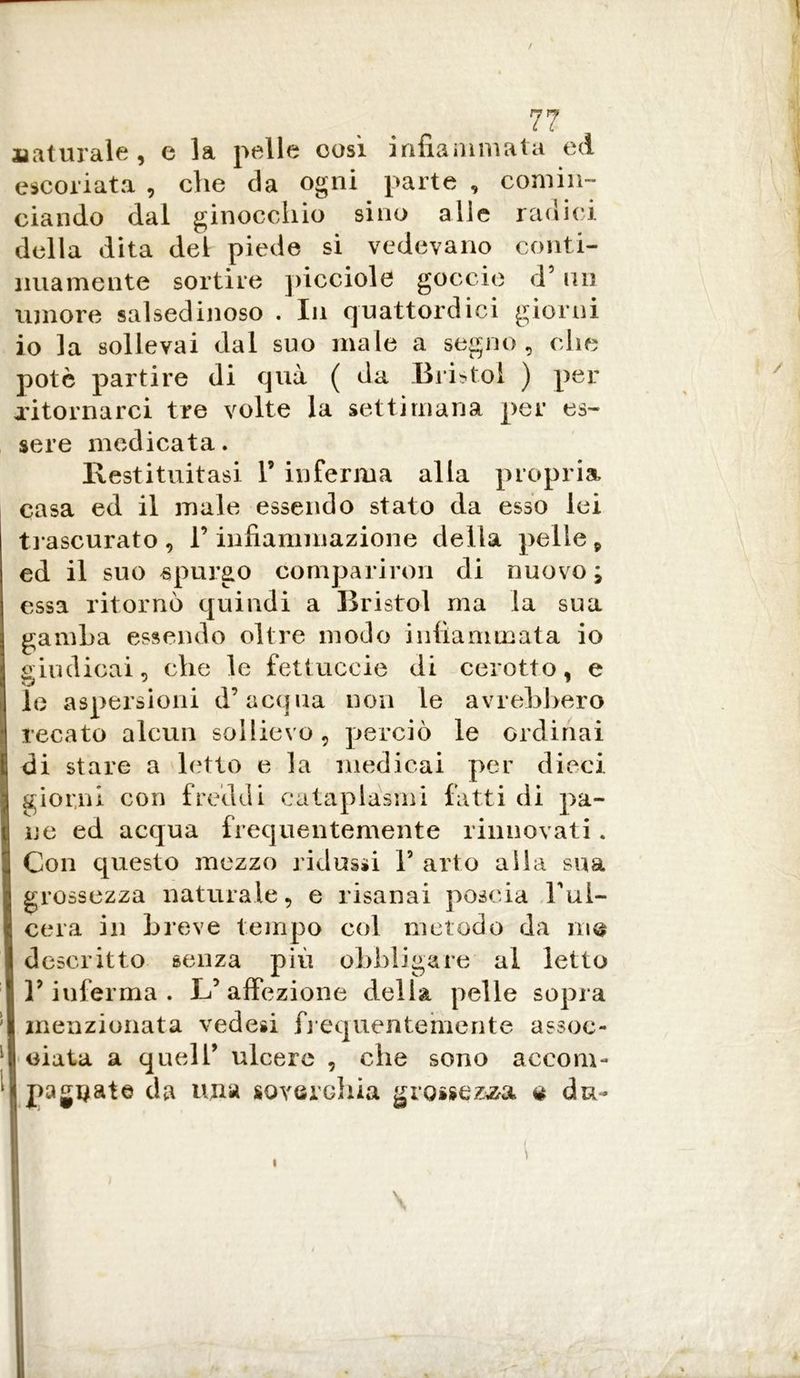 ; 77 Maturale, e la pelle così infiammala ed escoriata , che da ogni parte , comin- ciando dal ginocchio sino alle radici della dita del piede si vedevano conti- nuamente sortire picciole goccio d’ un umore salsedinoso . In quattordici giorni io la sollevai dal suo male a segno, che potè partire di qua ( da Bristol ) per ritornarci tre volte la settimana per es- sere medicata. Restituitasi F inferma alla propria casa ed il male essendo stato da esso lei trascurato , F infiammazione della pelle 9 ed il suo «purgo comparirmi di nuovo; essa ritornò quindi a Bristol ma la sua gamba essendo oltre modo infiammata io giudicai, che le fettuccie di cerotto, e le aspersioni d’acqua non le avrebbero I recato alcun sollievo, perciò le ordinai di stare a letto e la medicai per dieci giorni con freddi cataplasmi fatti di pa- ne ed acqua frequentemente rinnovati . Con questo mezzo ridussi F arto alla sua grossezza naturale, e risanai poscia Ful- cera in breve tempo col metodo da in® descritto senza più obbligare al letto l’inferma. L’affezione della pelle sopra menzionata vedesi frequentemente assoc- data a quell’ ulcere , che sono accom- ‘I pagliate da una soverchia grossezza * du-