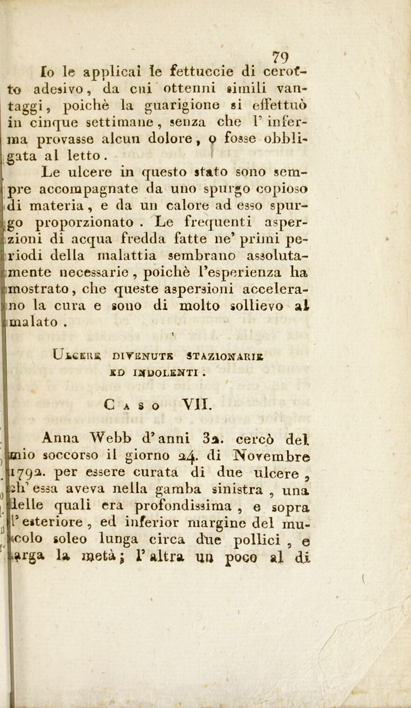 Io le applicai le fettuccie di cerot- to adesivo, da cui ottenni simili van- taggi , poiché la guarigione si effettuò in cinque settimane, senza che V infer- ma provasse alcun dolore, o fosse obbli- gata al letto. Le ulcere in questo stato sono sem- pre accompagnate da uno spurgo copioso di materia, e da un calore ad esso spur- L go proporzionato . Le frequenti asper- sioni di acqua fredda fatte ne’primi pe- riodi della malattia sembrano assoluta- mente necessarie, poiché l’esperienza ha mostrato, che queste aspersioni accelera- no la cura e sono di molto sollievo al malato . Ulcere; divenute stazionarie £D INDOLENTI . Caso VII. Anna Webb d’anni 3a. cercò del jpjaio soccorso il giorno 04. di Novembre 1792,. per essere curata di due ulcere fff essa aveva nella gamba sinistra 9 una Ielle quali era profondissima , e sopra l’esteriore , ed inferior margine del mu- scolo soleo lunga circa dtie pollici 9 e la metà; l’altra niì poco al di