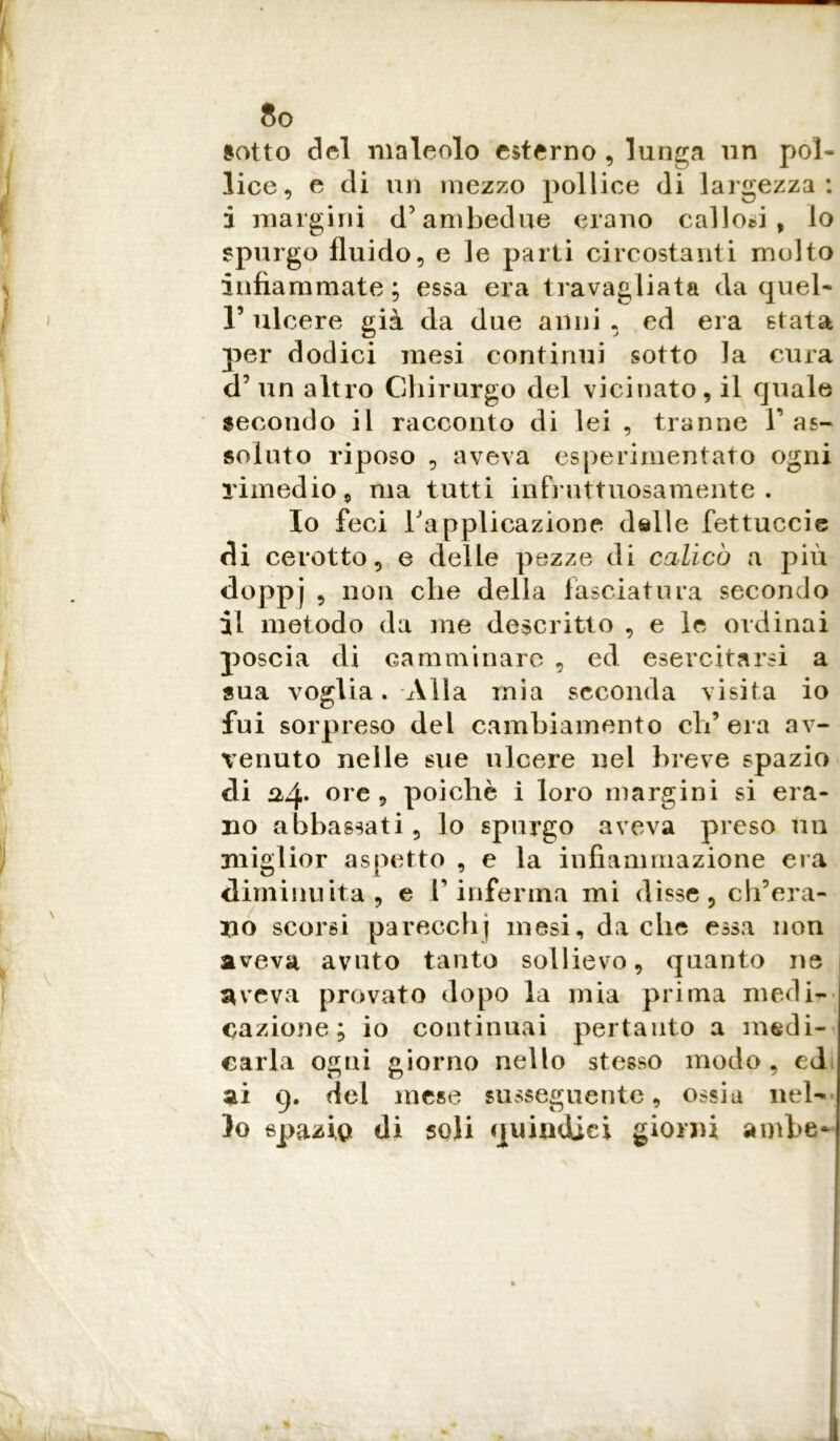 sotto del maleolo esterno , lunga un pol- lice, e di un mezzo pollice di largezza : i margini d5 ambedue erano callosi, lo spurgo fluido, e le parti circostanti molto infiammate; essa era travagliata da quel- V ulcere già da due anni • ed era stata per dodici mesi continui sotto la cura d? un altro Chirurgo del vicinato, il quale secondo il racconto di lei , tranne V as- soluto riposo , aveva esperimentato ogni rimedio, ma tutti infruttuosamente. Io feci l'applicazione delle fettuccie di cerotto, e delle pezze di calicò a più doppj 5 110,1 c^ie della lasciatura secondo il metodo da me descritto , e le ordinai poscia di camminare , ed esercitarsi a sua voglia. Alla mia seconda visita io fui sorpreso del cambiamento eh’ era av- venuto nelle sue ulcere nel breve spazio di ^4* °re , poiché i loro margini si era- no abbassati, lo spurgo aveva preso un miglior aspetto , e la infiammazione era diminuita, e V inferma mi disse, ch’era- no scorsi pareccbj mesi, da che essa non aveva avuto tanto sollievo, quanto ne aveva provato dopo la mia prima medi- cazione; io continuai pertanto a medi- carla ogni giorno nello stesso modo, ed ai g. del mese susseguente, ossia nel- lo spazi,q di soli quindici giorni ambe-