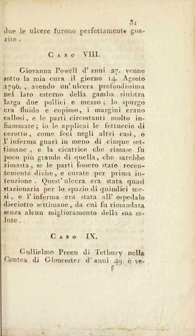 due le ulcere furono perfettamente gua- rite . Caso Vili. Giovanna Powell d’ anni £27. venne sotto la mia cura il giorno i/j,. Agosto 1796. , avendo un’ulcera profondissima nel lato esterno della gamba sinistra larga due pollici e mezzo ; lo spurgo era fluido e copioso, i margini erano callosi 5 e le parti circostanti molto in- fiammate ; io le applicai le fettuccie di cerotto, come feci negli altri casi, e P inferma guarì in meno di cinque set- timane , e la cicatrice che rimase fu poco più grande di quella, che sarebbe rimasta , se le parti fossero state recen- temente divise , e curate per prima in- tenzione . Quest’ulcera era stata quasi stazionaria per lo spazio di quindici me- si , e P inferma era stata all’ ospedale dieciotto settimane, da cui fu rimandata senza alcun miglioramento della sua sa- lute , Caso IX. Gullielmo Pi •ceri Contea di Gloucester di d Tetbury ’ anni nella è ve-