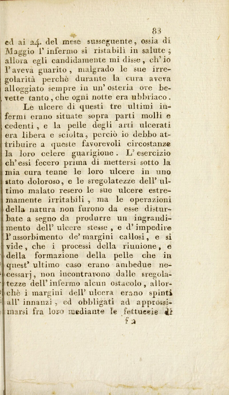 ed ai 24. del mese susseguente, ossia di Maggio r infermo si ristabilì in salute ; allora egli candidamente mi disse, ch’io aveva guarito , malgrado le sue irre- golarità perchè durante la cura aveva alloggiato sempre in un’ osteria ove be- i vette tanto , che ogni notte era ubbriaco . Le ulcere di questi tre ultimi in- fermi erano situate sopra parti molli e 1 cedenti , e la pelle degli arti ulcerati I era libera e sciolta, perciò io debbo at- j| tribuire a queste favorevoli circostanze ; la loro celere guarigione . L3 esercizio [ ch’essi fecero prima di mettersi sotto la | mia cura tenne le loro ulcere in uno j stato doloroso, e le sregolatezze dell5 ul- ti timo malato resero le sue ulcere estre- mamente irritabili , ma le operazioni A della natura non furono da asse distur- libate a segno da produrre un ingrandi- ti mento dell3 ulcere stesse , e d3 impedire j F assorbimento de3 margini callosi, e si ì1 vide, che i processi della riunione, e I della formazione della pelle che in ] quest* ultimo caso erano ambedue ne- l| cessar], non incontrarono dalle sregola- tazze dell3 infermo alcun ostacolo, alior- ■J aliò i margini dell5 ulcera erano spinti MI all innanzi , ed obbligati ad appressi-* Binarsi fra loro mediante le fettueeie t H »