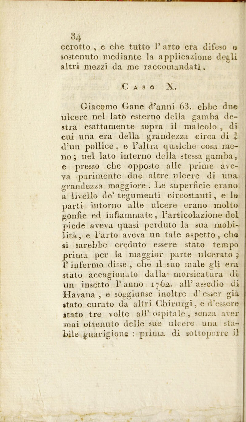 u / 04 cerotto , e che tutto F arto era difeso o sostenuto mediante la applicazione degli altri mezzi da me raccomandati . ,Ci A S © X. Giacomo Cane d’anni 63. ebbe due ulcere nel lato esterno della gamba de- stra esattamente sopra il mai colo , di cui una era della grandezza circa ili ì d’un pollice , e l’altra qualche cosa me- no ; nel lato interno della stessa gamba, e presso che opposte alle prime ave- va parimente due altre ulcere di una grandezza maggiore . Le superfìcie erano a livello de5 tegumenti circostanti, e le parti intorno alle ulcere erano molto gonfie ed infiammate, Farticolazione del piede aveva quasi perduto la sua mobi- lità, e l’arto aveva un tale aspetto, che si sarebbe creduto essere stato tempo prima per la maggior parte ulcerato ; Y infermo disse, che il suo male gli era stato accagionato dalla* morsicatura di un insetto Fanno 1762,. all’assedio di Havana, e soggiunse inoltre d’esser già stato curato da altri Ghirurgi, e d’essere stato tre volte all’ ospitale , senza aver mai ottenuto delle sue ulcere una sta- bile guarigione : prima di sottoporre il