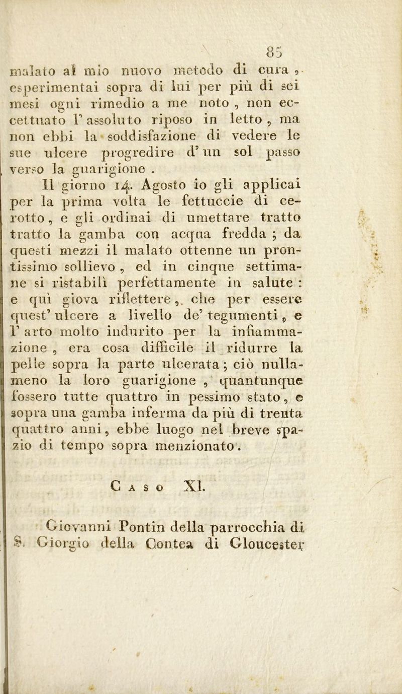 malato al mio nuovo metodo di cura ,- esperimentai sopra di lui per più di sei mesi ogni rimedio a me noto , non ec- cettuato r assoluto riposo in letto , ma non ebbi la soddisfazione di vedere le sue ulcere progredire d? un sol passo verso la guarigione . Il giorno 14. Agosto io gli applicai per la prima volta le fettuccie di ce- rotto, e gli ordinai di umettare tratto tratto la gamba con acqua fredda ; da questi mezzi il malato ottenne un pron- tissimo sollievo , ed in cinque settima- ne si ristabili perfettamente in salute : e qui giova riflettere,, che per essere quest’ulcere a livello de’ tegumenti 9 e 1’ arto molto indurito per la infiamma- zione , era cosa difficile il ridurre la quelle sopra la parte ulcerata; ciò nulla- meno la loro guarigione 9 quantunque fossero tutte quattro in pessimo stato, e sopra una gamba inferma da più di trenta quattro anni, ebbe luogo nel breve spa- zio di tempo sopra menzionato. Caso XI. Giovanni Pontin della parrocchia di Giorgio della Contea di Gloucester