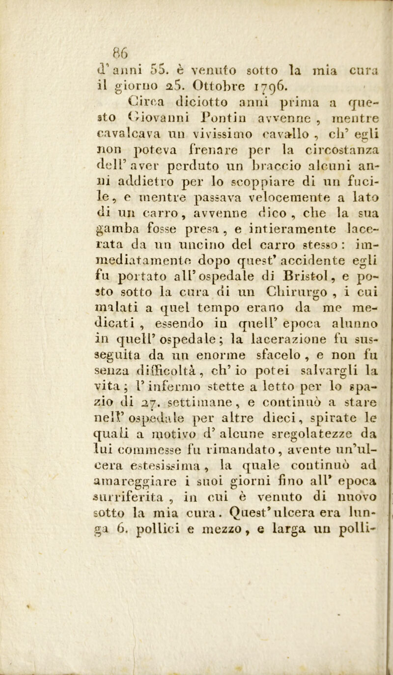 traimi 55. è venuto sotto la mia cura il giorno %$. Ottobre 1796. Circa diciotto anni prima a que- sto Giovanni Pontin avvenne , mentre cavalcava un vivissimo cavallo , eh’ egli non poteva frenare per la circostanza dell’aver perduto un braccio alcuni an- ni addietro per lo scoppiare di un fuci- le, e mentre passava velocemente a lato di un carro, avvenne dico, che la sua gamba fosse presa , e intieramente lace- rata da un uncino del carro stesso: im- mediatamente dopo quest’ accidente egli fu portato all’ospedale di Bristol, e po- sto sotto la cura di un Chirurgo , i cui malati a quel tempo erano da me me- dicati , essendo in quell’ epoca alunno in quell’ospedale; la lacerazione fu sus- seguita da un enorme sfacelo , e non fu senza difficoltà, ch’io potei salvargli la vita; l’infermo stette a letto per lo spa- zio di 27, settimane, e continuò a stare nell’ospedale per altre dieci, spirate le quali a motivo d’ alcune sregolatezze da lui commesse fu rimandato, avente un’ul- cera estesissima, la quale continuò ad amareggiare i suoi giorni fino all* epoca surriferita , in cui è venuto di nuovo sotto la mia cura. Quest’ulcera era lun- ga 6. pollici e mezzo, e larga un polli-