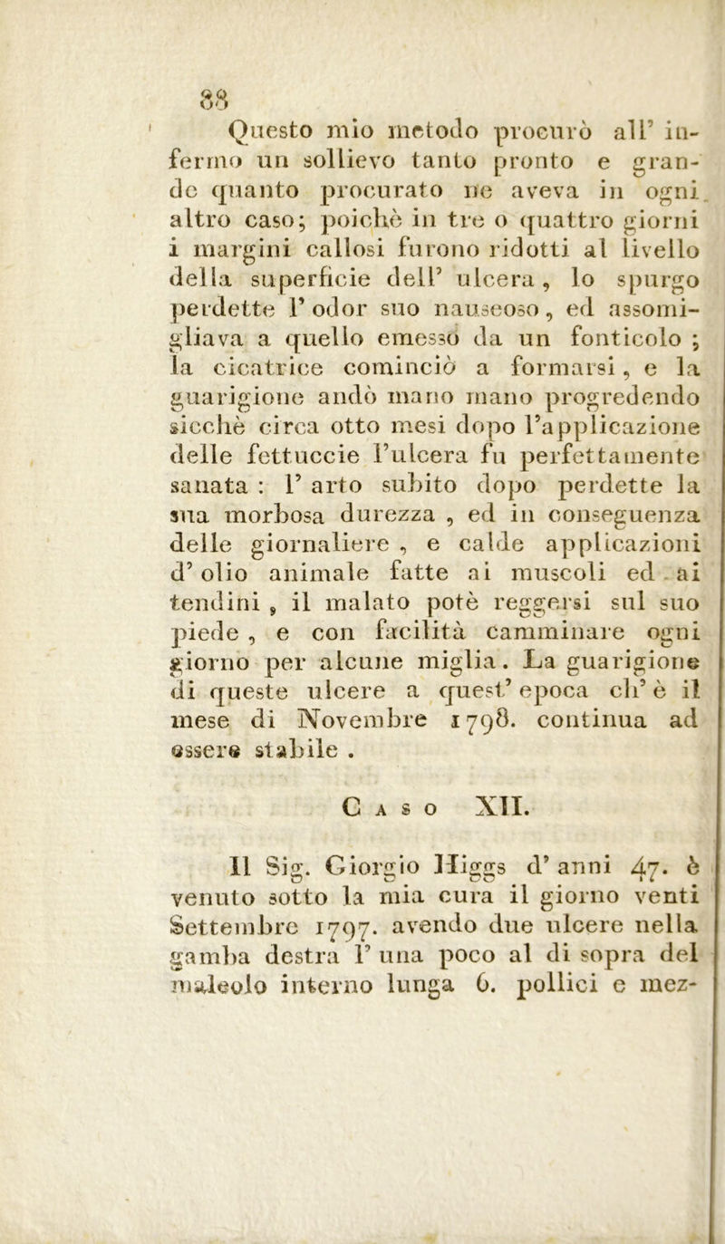 Onesto mio metodo procurò ali’ in- fermo un sollievo tanto pronto e gran- de quanto procurato ne aveva in ogni altro caso; poiché in tre o quattro giorni i margini callosi furono ridotti al livello della superfìcie dell3 ulcera, lo spurgo perdette l’odor suo nauseoso, ed assomi- gliava a quello emesso da un fonticolo ; la cicatrice cominciò a formarsi, e la guarigione andò mano mano progredendo sicché circa otto mesi dopo l’applicazione delle fettuccie l’ulcera fu perfettamente sanata : 1’ arto subito dopo perdette la sua morbosa durezza , ed in conseguenza delle giornaliere , e calde applicazioni d’olio animale fatte ai muscoli ed ai tendini * il malato potè reggersi sul suo piede , e con facilità camminare ogni giorno per alcune miglia. La guarigione di queste ulcere a quest’epoca eli’è il mese di Novembre 1798. continua ad essere stabile . C A S O XII. Il Sig. Giorgio Higgs d’ anni 47. è o o Co ■i venuto sotto la mia cura il giorno venti Settembre 1797. avendo due ulcere nella gamba destra F una poco al di sopra del