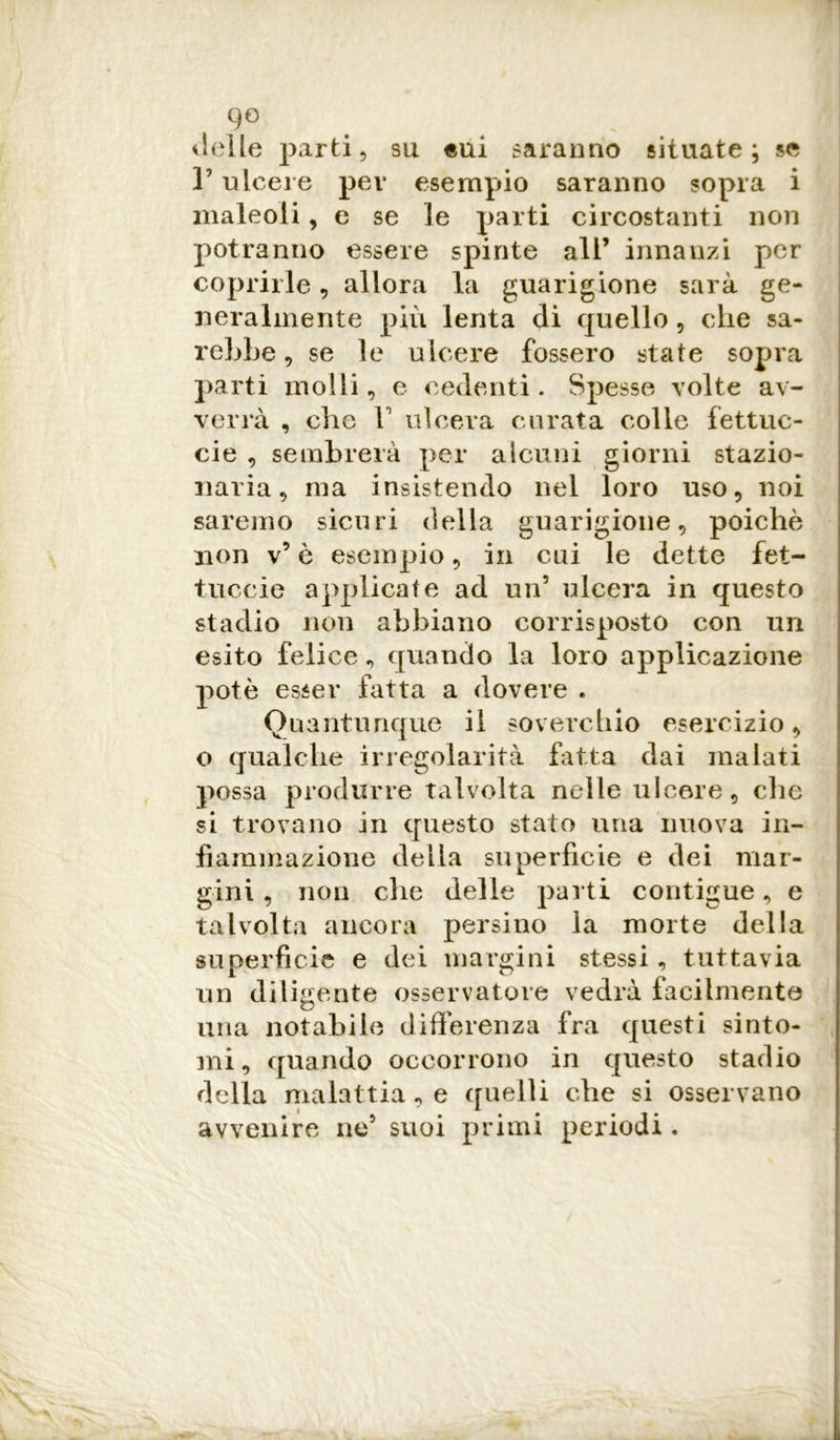delle parti, su «ui saranno situate; se V ulcere pei* esempio saranno sopra i maleoli, e se le parti circostanti non potranno essere spinte all’ innanzi per i coprirle, allora la guarigione sarà ge- neralmente più lenta di quello , che sa- rebbe , se le ulcere fossero state sopra parti molli, e cedenti. Spesse volte av- verrà , che F ulcera curata colle fettuc- cie , sembrerà per alcuni giorni stazio- naria, ma insistendo nel loro uso, noi saremo sicuri della guarigione, poiché non v’ è esempio, in cui le dette fet- tuccia applicate ad un5 ulcera in questo stadio non abbiano corrisposto con un esito felice, quando la loro applicazione potè esser fatta a dovere . Quantunque il soverchio esercizio, o qualche irregolarità fatta dai inalati possa produrre talvolta nelle ulcere, che si trovano in questo stato una nuova in- fiammazione della superficie e dei mar- gini , non che delle parti contigue, e talvolta ancora persino la morte della superficie e dei margini stessi, tuttavia un diligente osservatore vedrà facilmente una notabile differenza fra questi sinto- mi, quando occorrono in questo stadio della malattia, e quelli che si osservano avvenire ne5 suoi primi periodi.