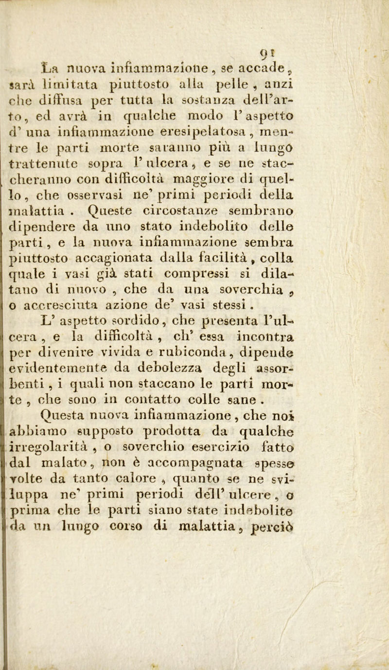 La nuova infiammazione, se accade9 sarà limitata piuttosto alla pelle, anzi che diffusa per tutta la sostanza de [Par- to, ed avrà iu qualche modo V aspetto d’ una infiammazione eresipelatosa, men- tre le parti morte saranno più a lungo trattenute sopra V ulcera, e se ne stac- cheranno con difficoltà maggiore di quel- lo, che osservasi ne’primi periodi della malattia . Queste circostanze sembrano dipendere da uno stato indebolito delle parti, e la nuova infiammazione sembra piuttosto accagionata dalla facilità , colla quale i vasi già stati compressi si dila- tano di nuovo , che da una soverchia , o accresciuta azione de’ vasi stessi . L5 aspetto sordido, che presenta l’ul- cera , e la difficoltà , eh5 essa incontra per divenire vivida e rubiconda, dipende evidentemente da debolezza degli assor- benti , i quali non staccano le parti mor- te , ohe sono in contatto colle sane . Questa nuova infiammazione, che noi abbiamo supposto prodotta da qualche irregolarità , o soverchio esercizio fatto dal malato, non è accompagnata spesse volte da tanto calore , quanto se ne svi- luppa ne“ primi periodi dell’ ulcere, o prima che le parti siano state indebolite da un lungo corso di malattia, perciò