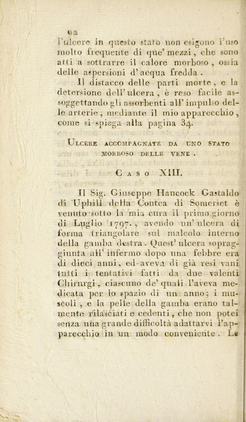 *}H I ulcere in questo stato non esigono imo molto frequente di que’ mezzi, che sono atti a sottrarre il calore morboso , ossia delle aspersioni d’acqua fredda. Il d istacco delle parti morte, e la detersione dell’ulcera, è reso facile as- soggettando gii assorbenti all’ impulso del- le arterie, mediante il mio apparecchio , come si spiega alla pagina 3/p I r r- ■ « * » ' r i ♦ Ulcere accompagnate da uno stato MORBOSO DELLE VENE . : Caso XIII. Il Sig. Giuseppe Hancock Castaldo di Uphill della Contea di Somerset è venuto sotto la mia cura il primo giorno di Luglio 1797* 9 avendo un’ulcera di forma triangolare sul maleolo interno della gamba destra. Ouest’ ulcera soprag- giunta a 11’ infermo dopo una febbre era di dieci anni, ed aveva di già resi vani tutti i tentativi fatti da due valenti Ghirurgi, ciascuno de’ quali l’aveva me- dicata per io spazio di un anno; i mu- scoli , e la pelle della gamba erano tal- mente rilasciati e cedenti, che non potei senza una grande difficoltà adattarvi l’ap- parecchio in im modo conveniente . Le