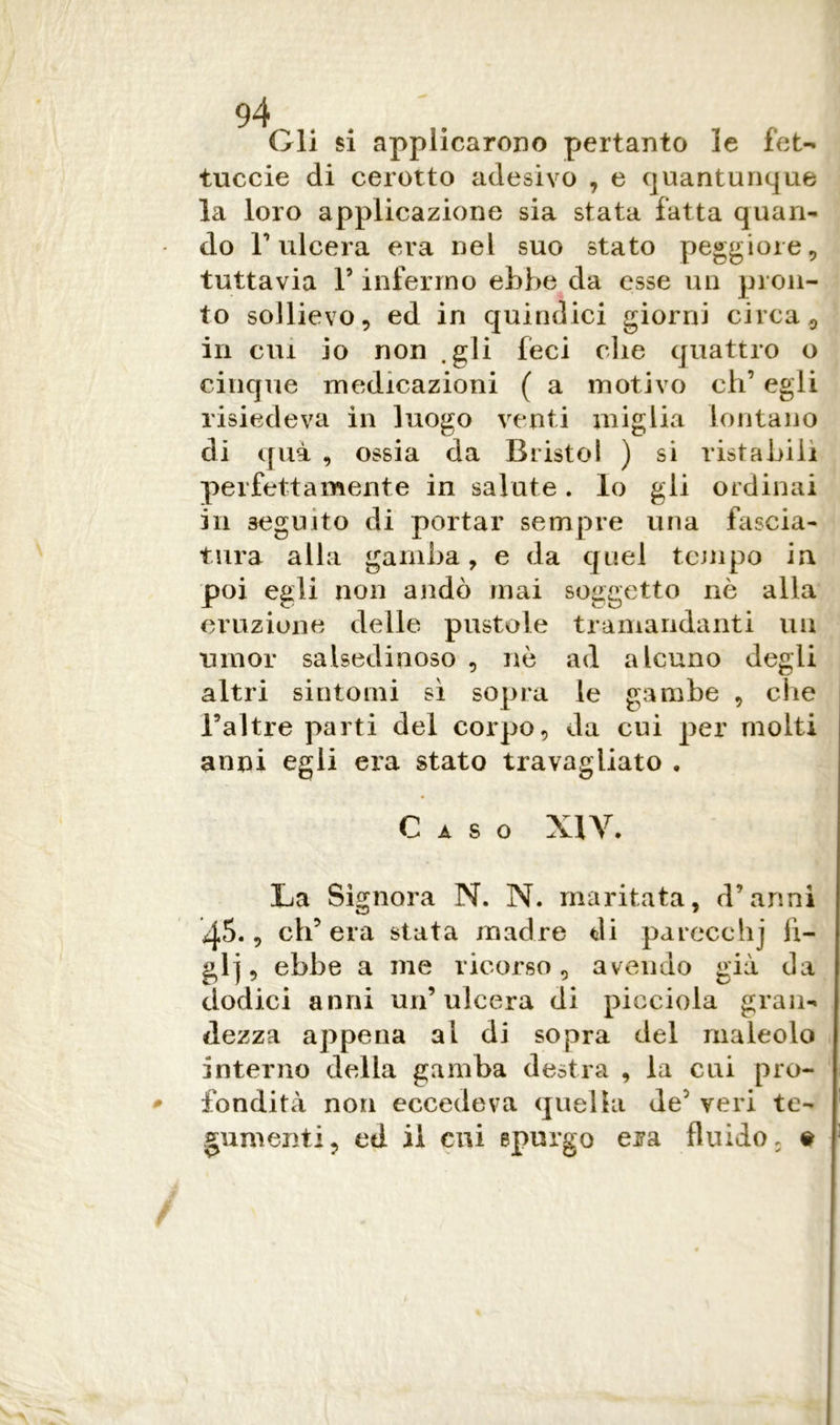 94 Gli si applicarono pertanto le fet- tuccie di cerotto adesivo , e quantunque la loro applicazione sia stata fatta quan- do r ulcera era nel suo stato peggiore, tuttavia l5 infermo ebbe da esse un pron- to sollievo, ed in quindici giorni circa, in cui io non .gli feci die quattro o cinque medicazioni ( a motivo eh’ egli risiedeva in luogo venti miglia lontano di qua , ossia da Bristol ) si ristabilì perfettamente in salute. lo gli ordinai in seguito di portar sempre una fascia- tura alla gamba, e da quel tempo in poi egli non andò inai soggetto nè alla eruzione delle pustole tramandanti un umor salsedinoso , nè ad alcuno degli altri sintomi sì sopra le gambe , che l’altre parti del corpo, da cui per molti anni egli era stato travagliato , A S O XIV. La Signora N. N. maritata, d’anni ij.5., ch’era stata madre di parecchj li- gi], ebbe a me ricorso, avendo già da dodici anni un’ulcera di picciola gran- dezza appena al di sopra del maleolo interno della gamba destra , la cui pro- * fondita non eccedeva quella de2 veri te- gumenti, ed il cui spurgo era fluido, #