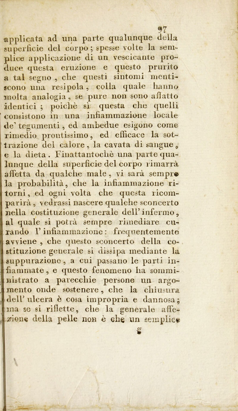 applicata ad una parte qualunque della superficie del corpo; spesse volte la sem- plice applicazione di un vescicante pro- duce questa eruzione e questo prurito a tal segno , die questi sintomi menti- scono una resipola , colla quale hanno molta analogia , se pure non sono adatto identici ; poiché sì questa che quelli consistono in una infiammazione locale de' tegumenti , ed ambedue esigono come rimedio prontissimo , ed efficace la sot- trazione del calore, la cavata di sangue 0 e la dieta. Finattantochè una parte qua- lunque della superficie del corpo rimarrà affetta da qualche male , vi sarà sempre la probabilità, che la infiammazione ri- torni, ed ogni volta che questa ricom- parirà 5 vedrassi nascere qualche sconcerto nella costituzione generale dell’infermo 5 al quale si potrà sempre rimediare cu- rando F infiammazione : frequentemente avviene , che questo sconcerto della co- stituzione generale si dissipa mediante la suppurazione , a cui passano le parti in- fiammate, e questo fenomeno ha sommi- nistrato a parecchie persone un argo- mento onde sostenere, che la chiusura dell’ ulcera è cosa impropria e dannosa ina se si riflette, che la generale affe- zione della pelle non è che un semplice fi S3 »