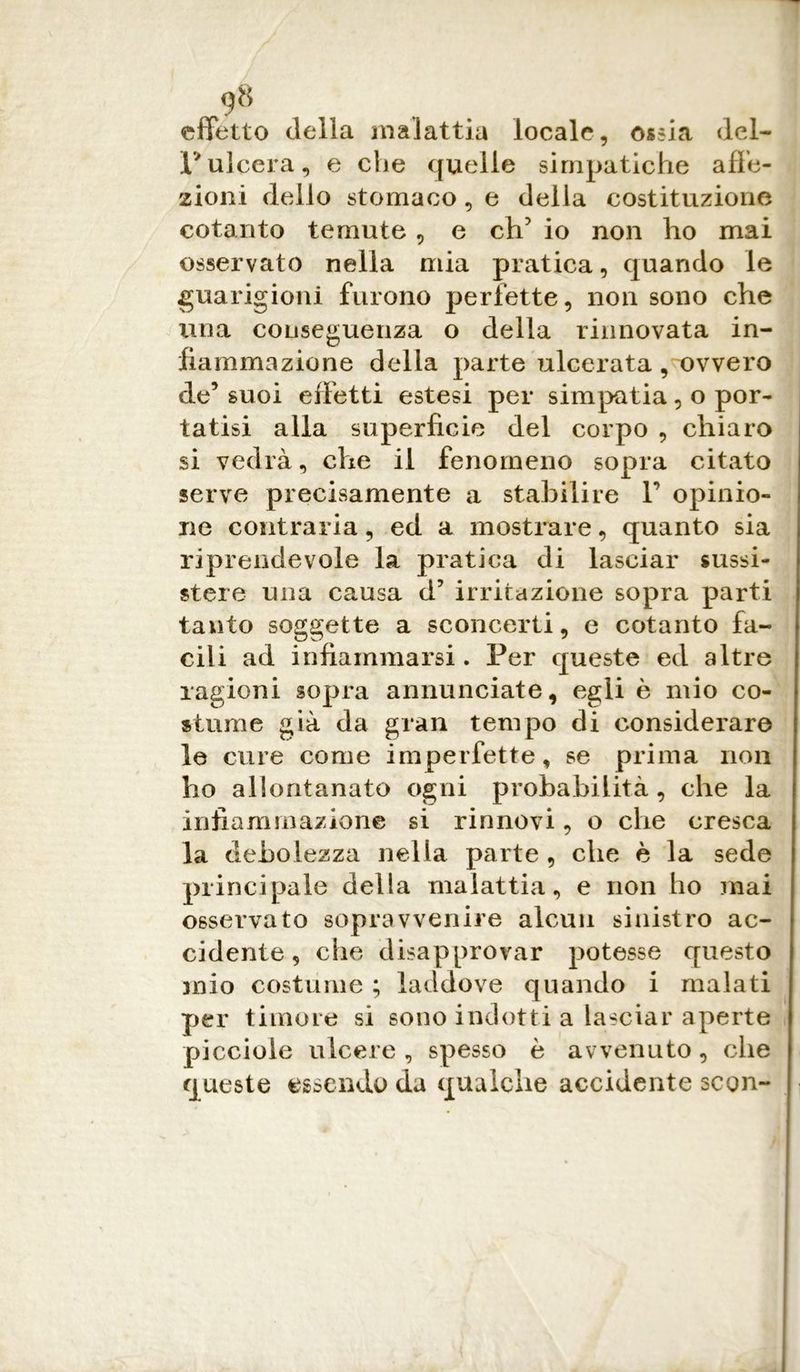 effetto della malattia locale, ossia del- l'ulcera, e che quelle simpatiche affe- zioni dello stomaco, e della costituzione cotanto temute, e eh5 io non ho mai osservato nella mia pratica, quando le guarigioni furono perfette, non sono che una conseguenza o della rinnovata in- fiammazione della parte ulcerata, ovvero de’ suoi effetti estesi per simpatia, o por- tatisi alla superficie del corpo , chiaro si vedrà, die il fenomeno sopra citato serve precisamente a stabilire V opinio- ne contraria, ed a mostrare, quanto sia riprendevole la pratica di lasciar sussi- stere una causa d’ irritazione sopra parti tanto soggette a sconcerti, e cotanto fa- cili ad infiammarsi. Per queste ed altre ragioni sopra annunciate, egli è mio co- stume già da gran tempo di considerare le cure come imperfette, se prima non ho allontanato ogni probabilità , che la infiammazione si rinnovi, o che cresca la debolezza nella parte , che è la sede principale della malattia, e non ho mai osservato sopravvenire alcun sinistro ac- cidente, che disapprovar potesse questo mio costume ; laddove quando i malati per timore si sono indotti a lasciar aperte picciole ulcere, spesso è avvenuto, che queste essendo da qualche accidente scon-
