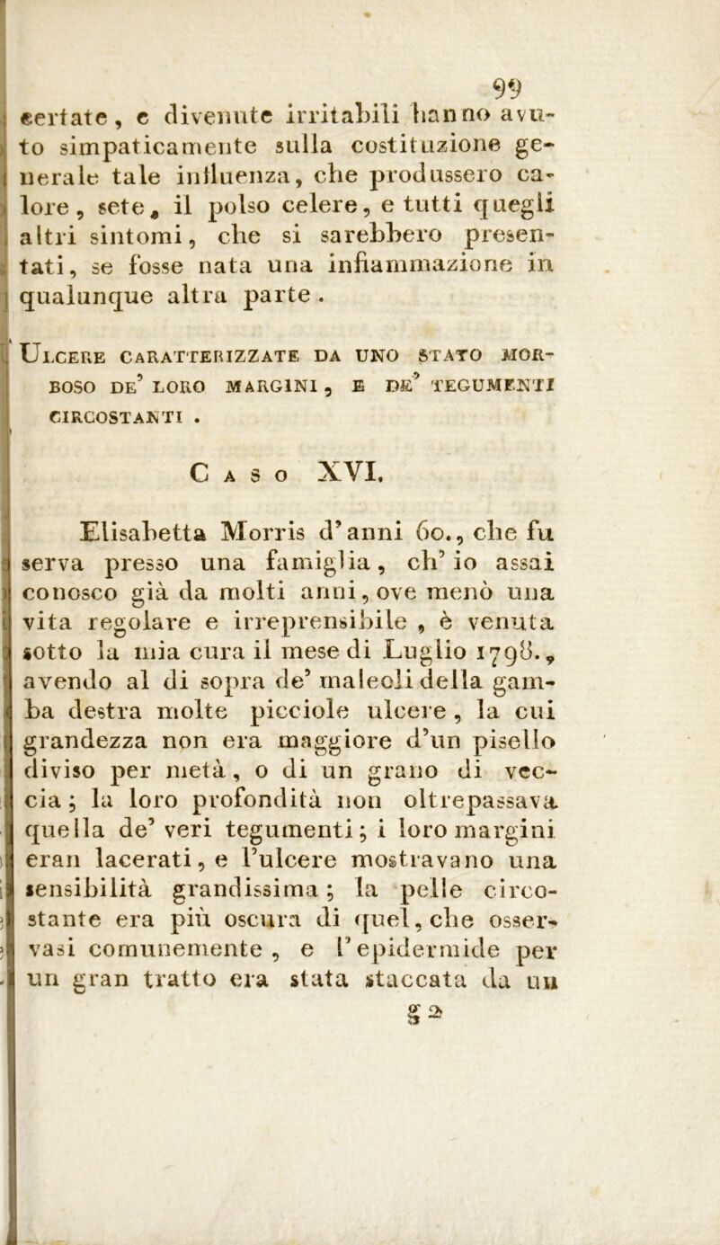 ceriate, e divenute irritabili hanno avu- to simpaticamente sulla costituzione ge- nerale tale influenza, che produssero ca- lore , sete, il polso celere, e tutti quegli altri sintomi, che si sarebbero presen- tati, se fosse nata una infiammazione in I qualunque altra parte . i Ulcere caratterizzate da uno stato mor- boso de’ LORO MARGINI, E* DE* TEGUMENTI CIRCOSTANTI . Caso XVI. Elisabetta Morris d’anni 60., che fu I serva presso una famiglia, ch’io assai conosco già da molti anni, ove menò una vita regolare e irreprensibile , è venuta sotto la mia cura il mese di Luglio 1798.* avendo al di sopra de’ maleoli della gam- ba destra molte picciolo ulcere , la cui grandezza non era maggiore d’un pisello diviso per metà, o di un grano di vec- cia ; la loro profondità non oltrepassava quella de’ veri tegumenti; i loro margini erari lacerati, e Fulcere mostravano una sensibilità grandissima; la pelle circo- stante era più oscura di quel, che osser- vasi comunemente, e l’epidermide per un gran tratto era stata staccata da un