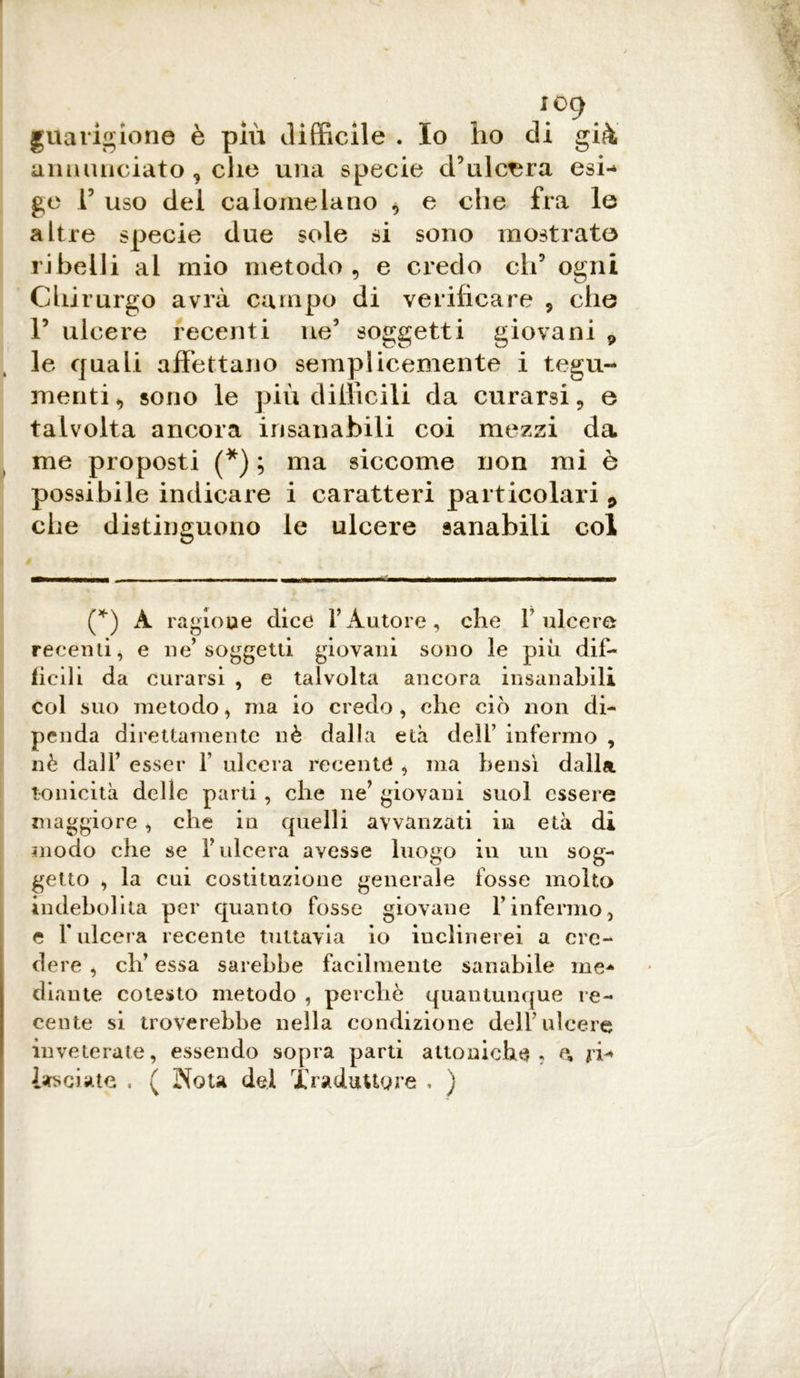 io9 guarigione è più difficile . Io ho di già annunciato , che una specie d’ulcera esi- ge T uso dei calomelano , e che fra le altre specie due sole si sono mostrate ribelli al mio metodo, e credo eh5 ogni Chirurgo avrà campo di verificare , che P ulcere recenti ne5 soggetti giovani 9 le quali affettano semplicemente i tegu- menti, sono le più difficili da curarsi, e talvolta ancora insanabili coi mezzi da me proposti (*) ; ma siccome non mi è possibile indicare i caratteri particolari 9 che distinguono le ulcere sanabili col (*) A ragione dice Y Autore, die F ulcere recenti* e ne’soggetti giovani sono le più dif- ficili da curarsi , e talvolta ancora insanabili col suo metodo, ma io credo, che ciò non di- penda direttamente nè dalla età dell’ infermo , nè dall’ esser f ulcera recente , ma bensì dalla tonicità delle parti, che ne* giovani suol essere maggiore , che in quelli awanzati in età di modo che se l’ulcera avesse luogo in un sog- getto * la cui costituzione generale fosse molto indebolita per quanto fosse giovane l’infermo, e Fulcera recente tuttavia io inclinerei a cre- dere , eh’ essa sarebbe facilmente sanabile me- diante cotesto metodo , perchè quantunque re- cente si troverebbe nella condizione dell’ulcere inveterate, essendo sopra parti attoniche ? e, ri- lasciate . ( Nota del Traduttore , )