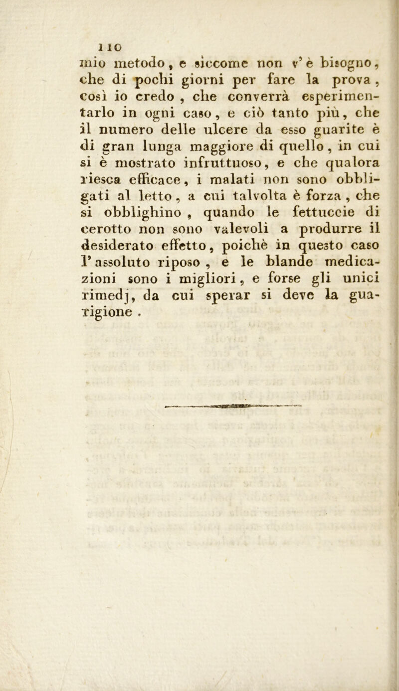 mio metodo t e siccome non v* è bisogno, che di pochi giorni per fare la prova , così io credo , che converrà esperimen- tarlo in ogni caso, e ciò tanto più, che il numero delle ulcere da esso guarite è di gran lunga maggiore di quello, in cui si è mostrato infruttuoso, e che qualora riesca efficace, i malati non sono obbli- gati al letto, a cui talvolta è forza , che si obblighino , quando le fettuccie di cerotto non sono valevoli a produrre il desiderato effetto, poiché in questo caso 1* assoluto riposo , e le blande medica- zioni sono i migliori, e forse gli unici rimedj, da cui sperar si deve la gua- rigione .