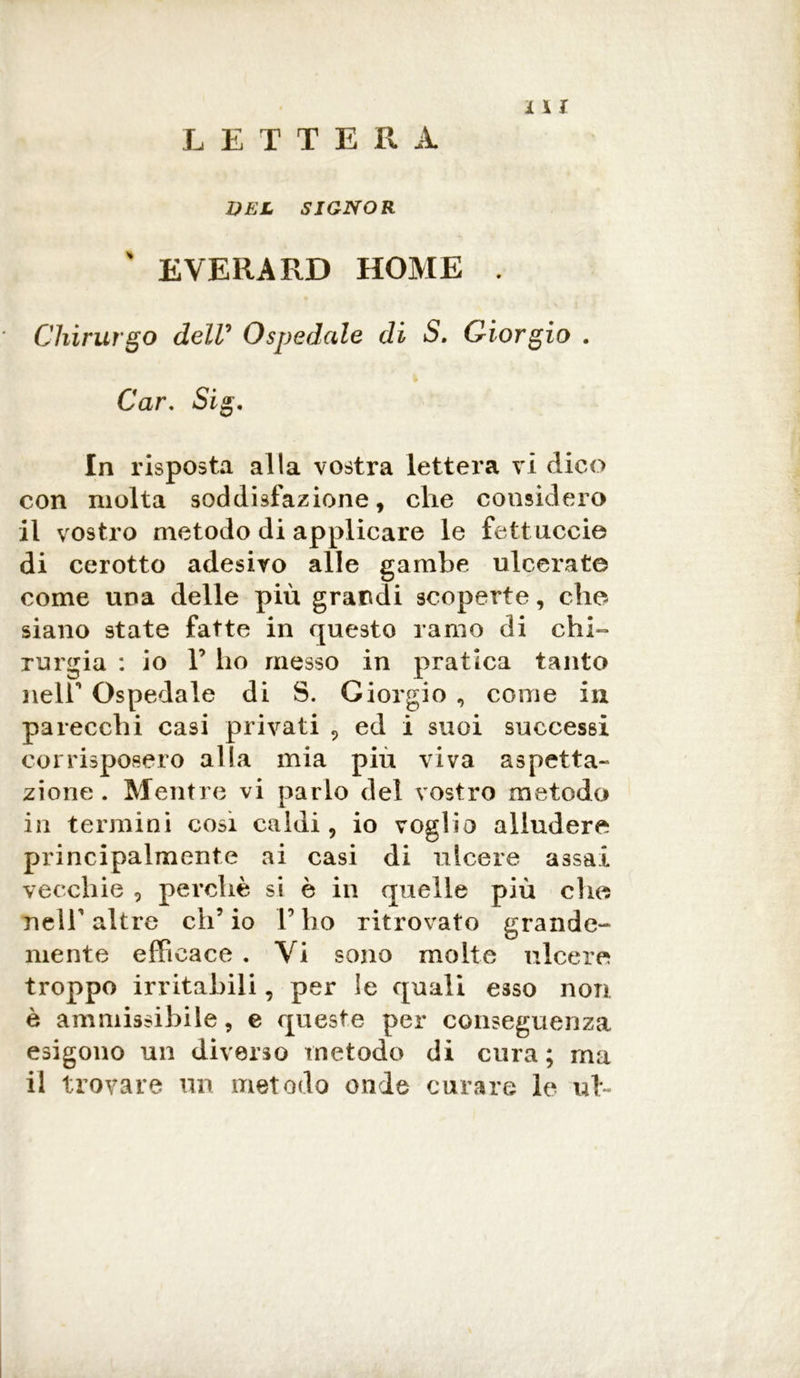 LETTERA UEL SIGNOR ' EVERARD HOME . Chirurgo delV Ospedale di S. Giorgio . Car, Sig, In risposta alla vostra lettera vi dico con molta soddisfazione, che considero il vostro metodo di applicare le fettuccie di cerotto adesivo alle gambe ulcerate come una delle più grandi scoperte, che siano state fatte in questo ramo di chi- rurgia : io F ho messo in pratica tanto nelF Ospedale di S. Giorgio , come in parecchi casi privati , ed i suoi successi corrisposero alla mia piu viva aspetta- zione . Mentre vi parlo del vostro metodo in termini cosi caldi, io voglio alludere principalmente ai casi di ulcere assai vecchie , perchè si è in quelle più eh et nelF altre eh’ io V ho ritrovato grande- mente efficace . Vi sono molte ulcere troppo irritabili, per le quali esso non è ammissibile, e queste per conseguenza esigono un diverso metodo di cura; ma il trovare un metodo onde curare le uh