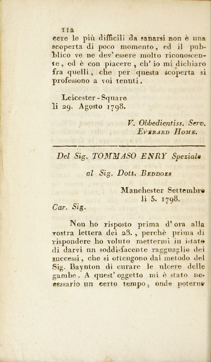 cere le più difficili da sanarsi non è una scoperta di poco momento, ed il pub- blico ve ne dev’essere molto riconoscen- te 5 ed è con piacere , eli’ io mi dichiaro fra quelli 9 che per questa scoperta si professono a \oi tenuti. Leicester - Square li 29» Agosto 1798. V. Obbedientiss. Serv* Everard Home. Del Sig. TOMMASO ENRY Speziale al Sig. Doti. Beddoes Manchester Settembre li 5. 1798. Car. Sig, Non ho risposto prima d’ora alla vostra lettera dei 28. 9 perchè prima di rispondere ho voluto mettermi in istaro di darvi un soddisfacente ragguaglio dei successi 9 che si ottengono dai metodo del Sig. Baynton eli curare le ulcere delle gambe . A quest’ oggetto mi è stato ne*