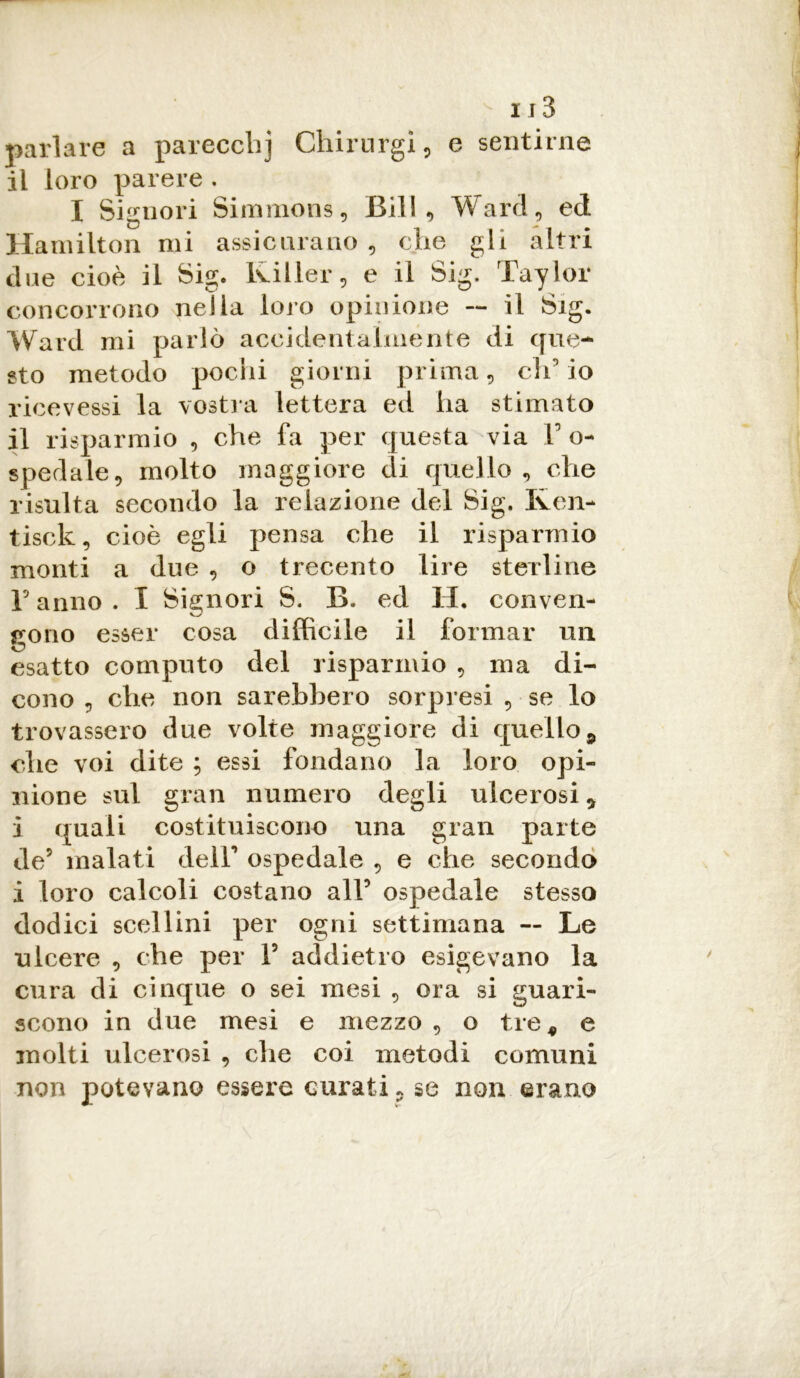 parlare a parecchj Chirurgì, e sentirne il loro parere . I Signori Simmons, Bill, Ward, ed Hamilton mi assicurano , che gli altri due cioè il Sig. Killer, e il Sig. Taylor concorrono nella loro opinione — il Sig. Ward mi parlò accidentalmente di que- sto metodo pochi giorni prima, ch'io ricevessi la vostra lettera ed ha stimato il risparmio , che fa per questa via F o- spedale, molto maggiore di quello, che risulta secondo la relazione del Sig. Iven- tisck, cioè egli pensa che il risparmio monti a due , o trecento lire sterline F anno . I Signori S. B. ed H. conven- gono esser cosa difficile il formar un esatto computo del risparmio , ma di- cono , che non sarebbero sorpresi , se lo trovassero due volte maggiore di quello 9 che voi dite ; essi fondano la loro opi- nione sul gran numero degli ulcerosi * i quali costituiscono una gran parte de? malati dell' ospedale , e che secondo i loro calcoli costano alF ospedale stesso dodici scellini per ogni settimana — Le ulcere , che per F addietro esigevano la cura di cinque o sei mesi , ora si guari- scono in due mesi e mezzo , o tre* e molti ulcerosi , che coi metodi comuni non potevano essere curati, se non erano