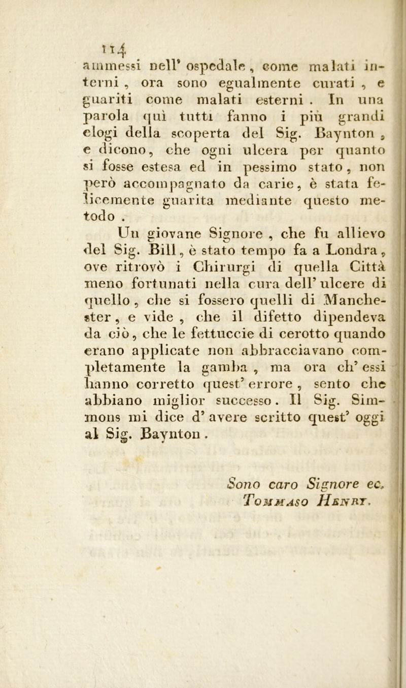 ammessi nell* ospedale , come malati in- terni , ora sono egualmente curati , e guariti come malati esterni . In una parola qui tutti fanno i più grandi elogi della scoperta del Sig. Baynton 5 e dicono, che ogni ulcera per quanto si fosse estesa ed in pessimo stato, non però accompagnato da carie, è stata fe- licemente guarita mediante questo me- todo . Un aiovane Signore , che fu allievo del Sig. Bill, è stato tempo fa a Londra, ove ritrovò i Chirurgi di quella Città meno fortunati nella cura dell’ulcere di quello , die si fossero quelli di Manche- ster , e vide , che il difetto dipendeva da ciò, che le fettuccie di cerotto quando erano applicate non abbracciavano com- pletamente la gamba , ma ora eh’ essi hanno corretto quest5 errore , sento che abbiano miglior successo. Il Sig. Sim- mons mi dice d’ avere scritto quest’ oggi al Sig. Baynton . Sono caro Signore ec* Tommaso Henrt.