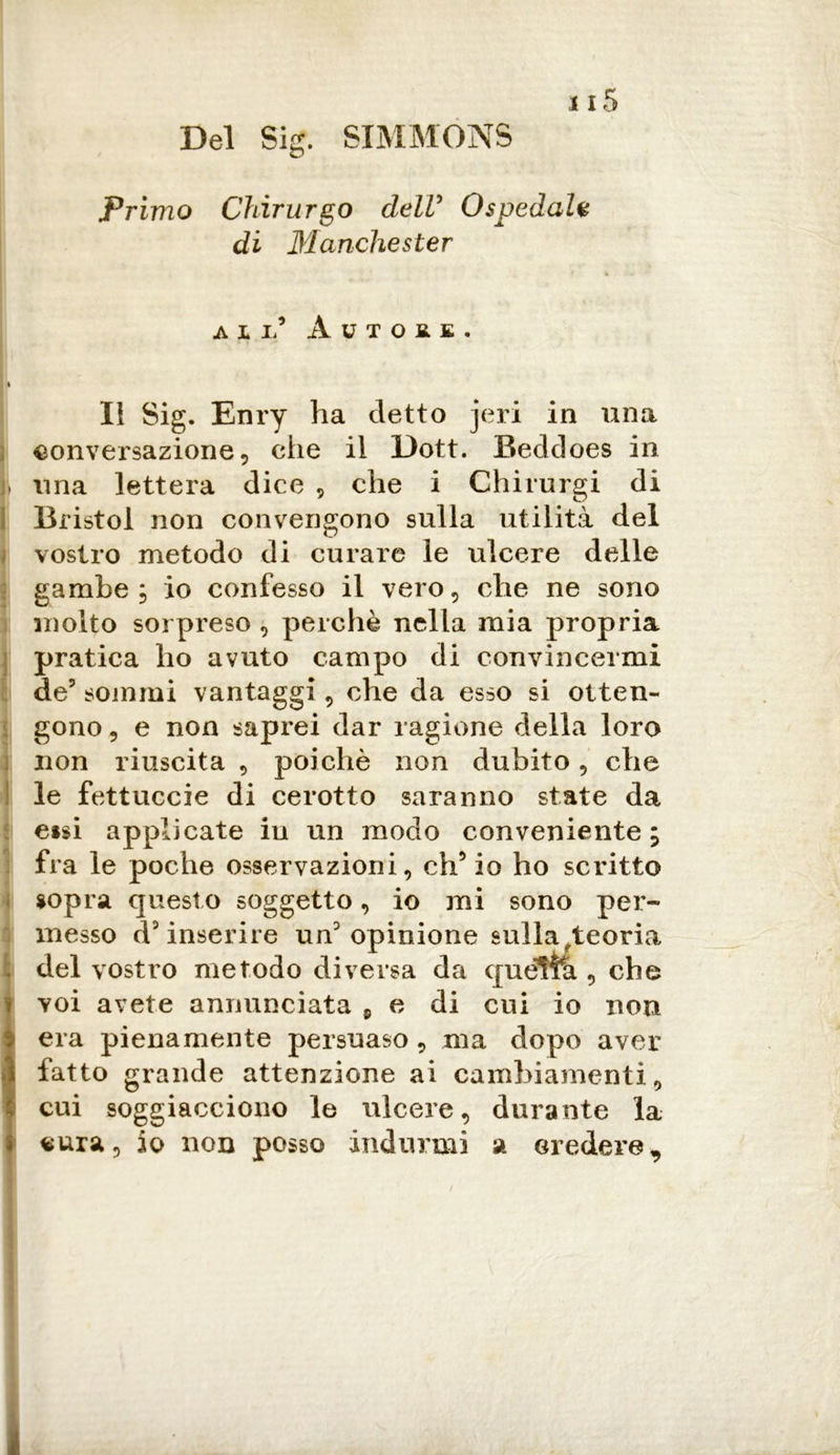 Del Sig. SIMMONS Primo Chirurgo delV Ospedale di Manchester % ali/ Autore, II Sig. Enry ha detto jeri in una conversazione 5 che il l)ott. Beddoes in li una lettera dice , che i Chirurgi di Bristol non convengono sulla utilità del vostro metodo di curare le ulcere delle gambe j io confesso il vero, che ne sono molto sorpreso , perchè nella mia propria pratica ho avuto campo di convincermi de5 sommi vantaggi, che da esso si otten- gono 9 e non saprei dar ragione della loro non riuscita , poiché non dubito, che le fettuccie di cerotto saranno state da eisi applicate in un modo conveniente ; 1 fra le poche osservazioni, ch’io ho scritto sopra quest o soggetto, io mi sono per- messo d’inserire un’ opinione sulla /teoria Idei vostro metodo diversa da queltà , che voi avete annunciata 9 e di cui io non era pienamente persuaso , ma dopo aver fatto grande attenzione ai cambiamenti, cui soggiacciono le ulcere, durante la cura, io non posso indurmi a credere *