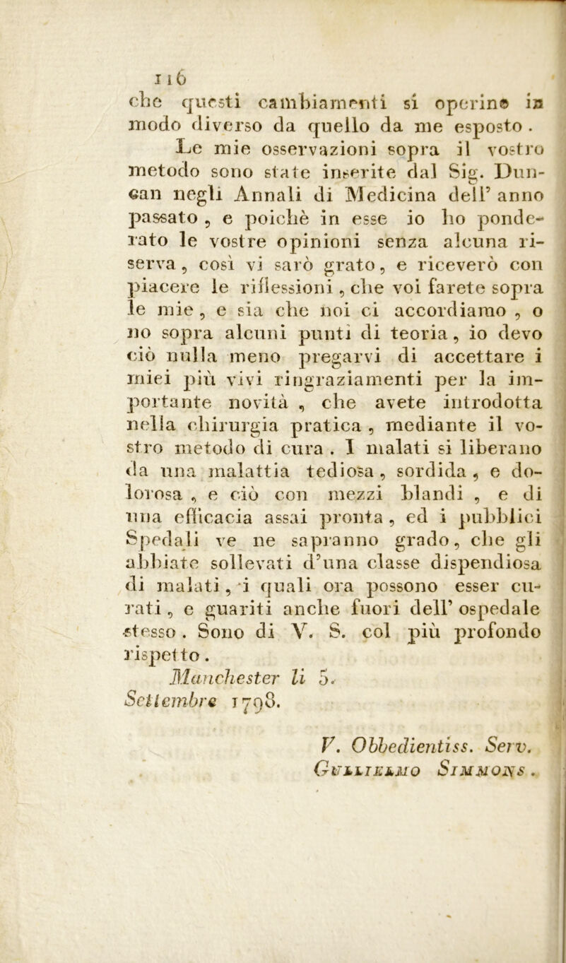 che questi cambiamenti si operine ia modo diverso da quello da me esposto . Le mie osservazioni sopra il vostro metodo sono state inserite dal Sig. Dun- can negli Annali di Medicina dell’ anno passato 5 e poiché in esse io ho ponde- rato le vostre opinioni senza alcuna ri- serva 5 cosi vi sarò grato , e riceverò con piacere le riflessioni , che voi farete sopra le mie 5 e sia che noi ci accordiamo , o no sopra alcuni punti di teoria, io devo ciò nulla meno pregarvi di accettare i miei più vivi ringraziamenti per la im- portante novità , che avete introdotta nella chirurgia pratica , mediante il vo- stro metodo di cura . I malati si liberano da una malattia tediosa, sordida, e do- lo! osa , e ciò con mezzi blandi , e di lina efficacia assai pronta , ed i pubblici Spedali ve ne sapranno grado, che gli abbiate sollevati d’una classe dispendiosa di malati, i quali ora possono esser cu- rati, e guariti anche fuori dell’ospedale •stesso. Sono di V. S. col più profondo rispetto. Manchester li 5. Settembre 1798. V. Obbeclientiss. Serv. Gitìliklmo Simmons .