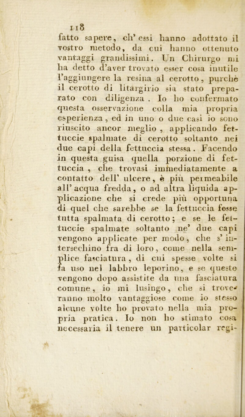 latto sapere, di’essi hanno adottato il vostro metodo, da cui hanno ottenuto vantaggi grandissimi. Un Chirurgo mi ha detto d’aver trovato esser cosa inutile raggiungere la resina al cerotto, purché il cerotto di litargirio sia stato prepa- rato con diligenza . Io ho confermato questa osservazione colla mia propria esperienza , ed in uno o due casi io sono riuscito ancor meglio , applicando fet- tuccie spalmate di cerotto soltanto nei due capi della fettuccia stessa. Facendo in questa guisa quella porzione di fet- tuccia , che trovasi immediatamente a contatto deir ulcere, è più permeabile all5 acqua fredda, o ad altra liquida ap- plicazione che si crede più opportuna di quel che sarebbe se la fettuccia fosse tutta spalmata di cerotto; e se le fet- tuccie spalmate soltanto ne5 due capi vengono applicate per modo , che s’ in- tersechino fra di loro, come nella sem- plice fasciatura, di cui spesse volte si fa uso nel labbro leporino, e se queste vengono dopo assistite da una fasciatura comune, io mi lusingo, che si trove- ranno molto vantaggiose come io stesso alcune volte ho provato nella mia pro- pria pratica. Io non ho stimato cosa necessaria il tenere un particolar regi-