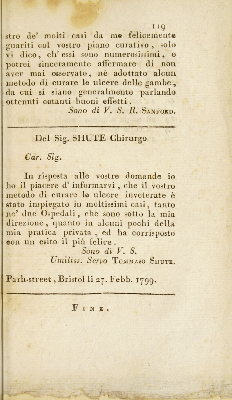 atro de? molti casi da in© felicemente guariti col vostro piano curativo , solo vi dico, elidessi sono numerosissimi, e potrei sinceramente affermare di non aver mai osservato, nè adottato alcun metodo di curare le ulcere delle gambe, da cui si siano generalmente parlando ottenuti cotanti buoni effetti. Sono di V. S. R, Sanford. Del Sig. SI IUTE Chirurgo Car, Sig. In risposta alle vostre domande io ho il piacere d5 informarvi , clic il vostro metodo di curare 1© ulcere inveterate è stato impiegato in moltissimi casi, tanto ne’ due Ospedali, die sono sotto la mia direzione, quanto in alcuni pochi della mia pratica privata , ed ha corrisposto ©on un esito il più felice . Sono di V, S, Umiliss. Seno Tommaso Shuts, Parh-street, Bristol li 27. Febb. 1799. F I N £ .