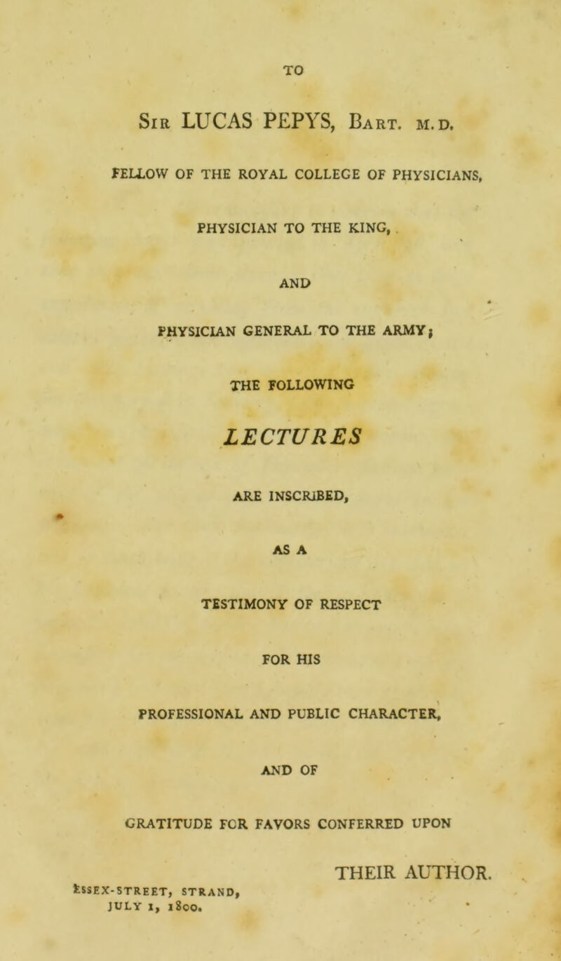 TO Sir LUCAS PEPYS, Bart. m.d. FELLOW OF THE ROYAL COLLEGE OF PHYSICIANS, PHYSICIAN TO THE KING, AND * PHYSICIAN GENERAL TO THE ARMY) THE FOLLOWING LECTURES ARE INSCRIBED, AS A TESTIMONY OF RESPECT FOR HIS PROFESSIONAL AND PUBLIC CHARACTER, AND OF GRATITUDE FCR FAVORS CONFERRED UPON fcSSEX-STREET, STRAND, JULY X, 1800. THEIR AUTHOR.