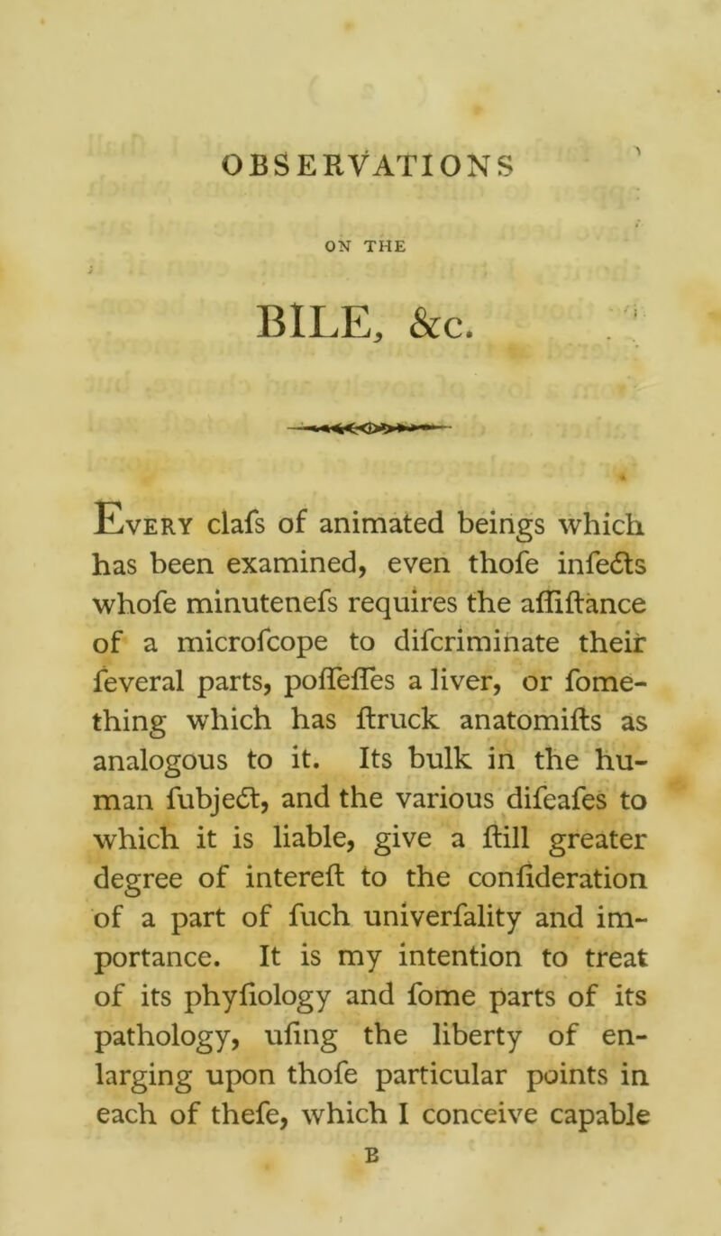 ON THE BILE, &c. Every dais of animated beings which has been examined, even thofe infeits whofe minutenefs requires the affiftance of a microfcope to difcriminate their feveral parts, poflefTes a liver, or fome- thing which has ftruck anatomifts as analogous to it. Its bulk in the hu- man fubjedt, and the various difeafes to which it is liable, give a flill greater degree of intereft to the conlideration of a part of fuch univerfality and im- portance. It is my intention to treat of its phyfiology and fome parts of its pathology, ufing the liberty of en- larging upon thofe particular points in