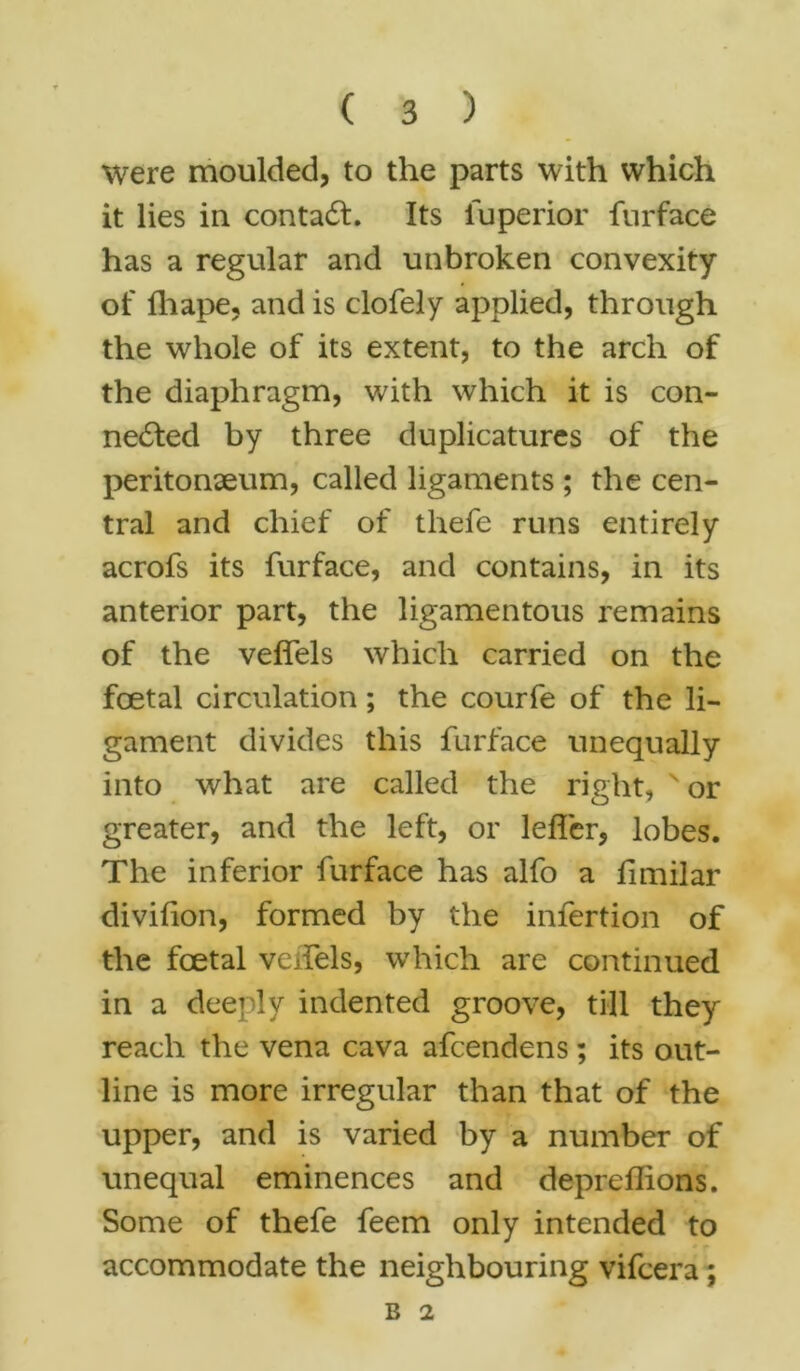 were moulded, to the parts with which it lies in contadt. Its fuperior furface has a regular and unbroken convexity of ill ape, and is clofely applied, through the whole of its extent, to the arch of the diaphragm, with which it is con- nected by three duplicatures of the peritonaeum, called ligaments ; the cen- tral and chief of thefe runs entirely acrofs its furface, and contains, in its anterior part, the ligamentous remains of the veffels which carried on the foetal circulation; the courfe of the li- gament divides this furface unequally into what are called the right, N or greater, and the left, or lelfer, lobes. The inferior furface has alfo a fimilar divifion, formed by the infertion of the foetal veffels, which are continued in a deeply indented groove, till they reach the vena cava afcendens; its out- line is more irregular than that of the upper, and is varied by a number of unequal eminences and depreffions. Some of thefe feem only intended to accommodate the neighbouring vifcera;