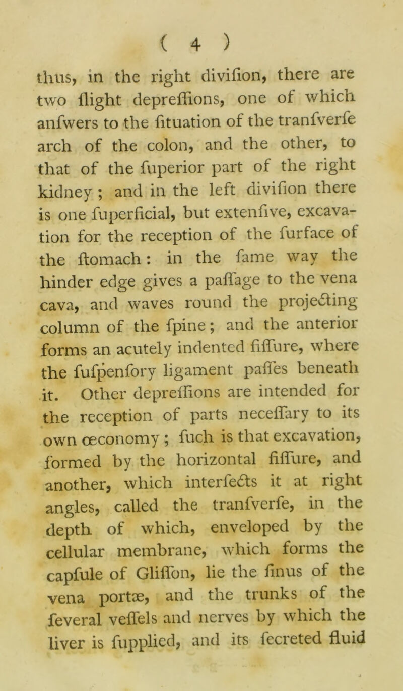 thus, in the right divifion, there are two flight depreffions, one of which anfwers to the fituation of the tranfverfe arch of the colon, and the other, to that of the fuperior part of the right kidney ; and in the left divifion there is one fuperficial, but extenfive, excava- tion for the reception of the furface ot the ftomach: in the fame way the hinder edge gives a paffage to the vena cava, and waves round the projecting column of the fpine; and the anterior forms an acutely indented fiffure, where the fufpenfory ligament pafies beneath it. Other depreffions are intended for the reception of parts neceffary to its own ceconomy; fuch is that excavation, formed by the horizontal fiffure, and another, which interfeCts it at right angles, called the tranfverfe, in the depth of which, enveloped by the cellular membrane, which forms the capfule of Gliffon, lie the finus of the vena portae, and the trunks of the feveral veffels and nerves by which the liver is fupplied, and its fecreted fluid