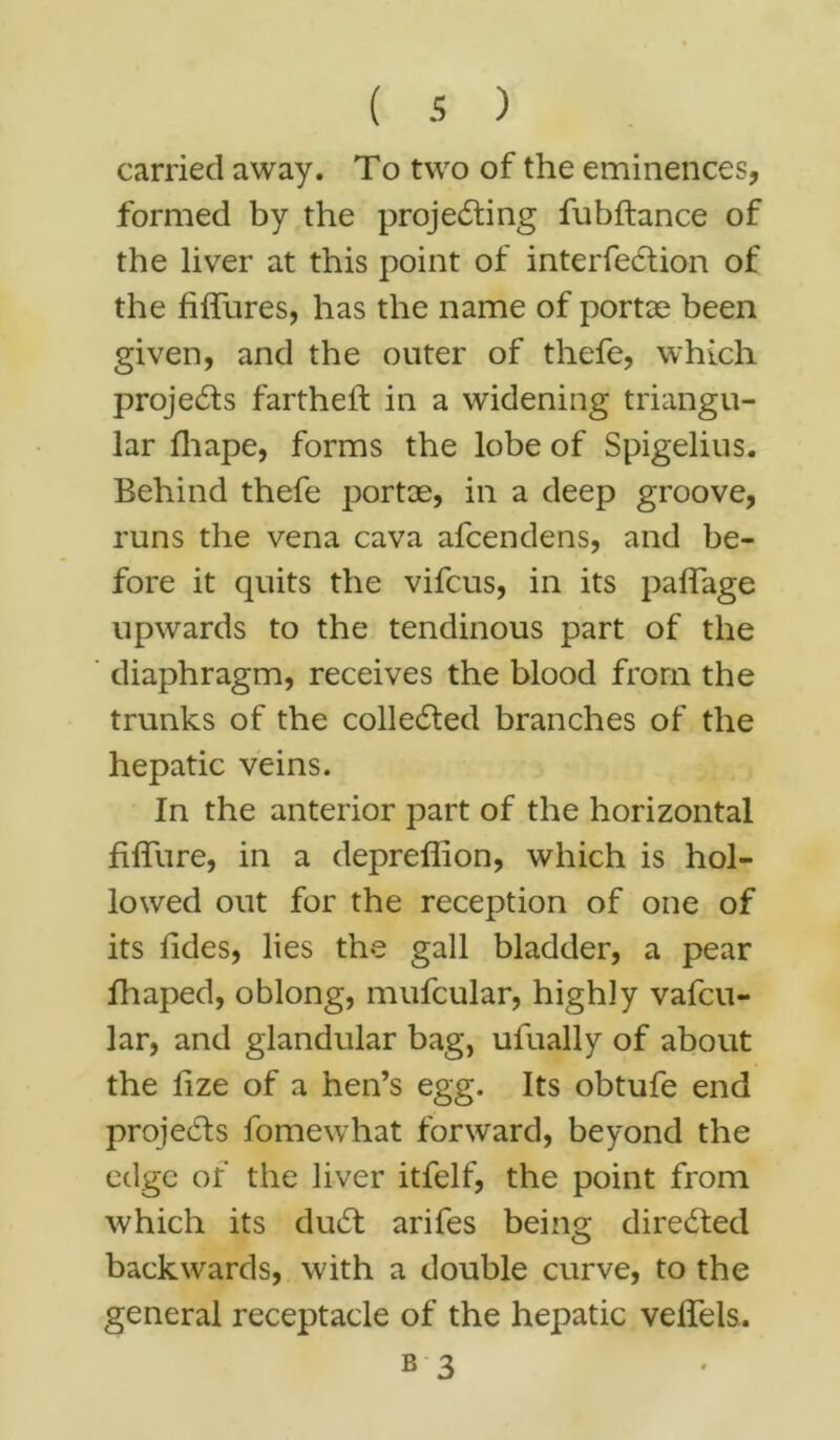 carried away. To two of the eminences, formed by the projecting fubftance of the liver at this point of interfeCtion of the hffures, has the name of portae been given, and the outer of thefe, which projects farthest in a widening triangu- lar fhape, forms the lobe of Spigelius. Behind thefe portae, in a deep groove, runs the vena cava afcendens, and be- fore it quits the vifcus, in its paffage upwards to the tendinous part of the diaphragm, receives the blood from the trunks of the collected branches of the hepatic veins. In the anterior part of the horizontal fifTure, in a depreflion, which is hol- lowed out for the reception of one of its tides, lies the gall bladder, a pear hi aped, oblong, mufcular, highly vafcu- lar, and glandular bag, ulually of about the fize of a hen’s egg. Its obtufe end projects fomewhat forward, beyond the edge of the liver itfelf, the point from which its duCt arifes being directed backwards, with a double curve, to the general receptacle of the hepatic veffels.